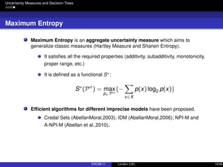 Uncertainty Measures and Decision Trees
Maximum Entropy
Maximum Entropy is an aggregate uncertainty measure which aims to
generalize classic measures (Hartley Measure and Shanon Entropy).
It satisﬁes all the required properties (additivity, subadditivity, monotonicity,
proper range, etc.)
It is deﬁned as a functional S∗:
S∗
(Pσ
) = max
p∈Pσ
{−
x∈X
p(x) log2 p(x)}
Efﬁcient algorithms for different imprecise models have been proposed.
Credal Sets (AbellanMoral,2003); IDM (AbellanMoral,2006); NPI-M and
A-NPI-M (Abellan et al.,2010).
ERCIM’11 London (UK) 19/28
 