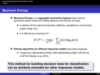 Uncertainty Measures and Decision Trees
Maximum Entropy
Maximum Entropy is an aggregate uncertainty measure which aims to
generalize classic measures (Hartley Measure and Shanon Entropy).
It satisﬁes all the required properties (additivity, subadditivity, monotonicity,
proper range, etc.)
It is deﬁned as a functional S∗:
S∗
(Pσ
) = max
p∈Pσ
{−
x∈X
p(x) log2 p(x)}
Efﬁcient algorithms for different imprecise models have been proposed.
Credal Sets (AbellanMoral,2003); IDM (AbellanMoral,2006); NPI-M and
A-NPI-M (Abellan et al.,2010).
This method for building decision trees for classiﬁcation
can be similarly extended for other imprecise models.
ERCIM’11 London (UK) 19/28
 