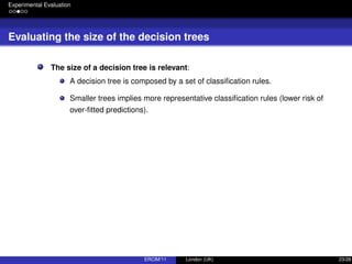 Experimental Evaluation
Evaluating the size of the decision trees
The size of a decision tree is relevant:
A decision tree is composed by a set of classiﬁcation rules.
Smaller trees implies more representative classiﬁcation rules (lower risk of
over-ﬁtted predictions).
ERCIM’11 London (UK) 23/28
 