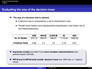 Experimental Evaluation
Evaluating the size of the decision trees
The size of a decision tree is relevant:
A decision tree is composed by a set of classiﬁcation rules.
Smaller trees implies more representative classiﬁcation rules (lower risk of
over-ﬁtted predictions).
IDM NPI-M A-NPI-M IG IGR
Av. N. Nodes 610.16 589.52 589.81 1119.46 1288.56
Friedman Rank 2.96 1.4 1.8 4.18 4.67
Imprecise models provided much more compact representations than
precise based methods.
NPI-M and A-NPI-M build smaller decision trees than IDM with s=1 (default
value).
ERCIM’11 London (UK) 23/28
 