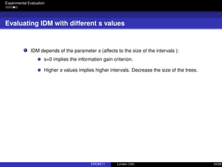 Experimental Evaluation
Evaluating IDM with different s values
IDM depends of the parameter s (affects to the size of the intervals ):
s=0 implies the information gain criterion.
Higher s values implies higher intervals. Decrease the size of the trees.
ERCIM’11 London (UK) 24/28
 