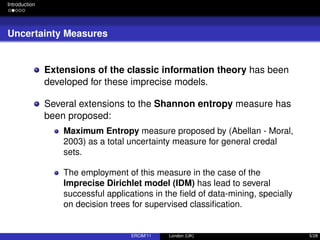Introduction
Uncertainty Measures
Extensions of the classic information theory has been
developed for these imprecise models.
Several extensions to the Shannon entropy measure has
been proposed:
Maximum Entropy measure proposed by (Abellan - Moral,
2003) as a total uncertainty measure for general credal
sets.
The employment of this measure in the case of the
Imprecise Dirichlet model (IDM) has lead to several
successful applications in the ﬁeld of data-mining, specially
on decision trees for supervised classiﬁcation.
ERCIM’11 London (UK) 5/28
 
