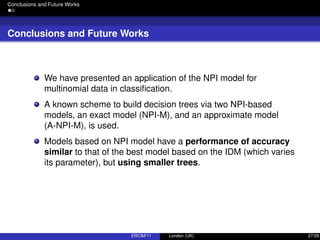 Conclusions and Future Works
Conclusions and Future Works
We have presented an application of the NPI model for
multinomial data in classiﬁcation.
A known scheme to build decision trees via two NPI-based
models, an exact model (NPI-M), and an approximate model
(A-NPI-M), is used.
Models based on NPI model have a performance of accuracy
similar to that of the best model based on the IDM (which varies
its parameter), but using smaller trees.
ERCIM’11 London (UK) 27/28
 