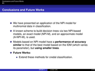 Conclusions and Future Works
Conclusions and Future Works
We have presented an application of the NPI model for
multinomial data in classiﬁcation.
A known scheme to build decision trees via two NPI-based
models, an exact model (NPI-M), and an approximate model
(A-NPI-M), is used.
Models based on NPI model have a performance of accuracy
similar to that of the best model based on the IDM (which varies
its parameter), but using smaller trees.
Future Works:
Extend these methods for credal classiﬁcation.
ERCIM’11 London (UK) 27/28
 