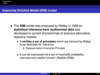 Introduction
Imprecise Dirichlet Model (IDM) model
The IDM model was proposed by Walley in 1996 for
statistical inference from multinomial data was
developed to correct shortcomings of previous alternative
objective models.
It veriﬁes a set of principles which are claimed by Walley
to be desirable for inference:
Representation Invariance Principle.
It can be expressed via a set of reachable probability
intervals and a belief function (Abellán,2006).
ERCIM’11 London (UK) 6/28
 