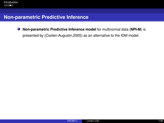 Introduction
Non-parametric Predictive Inference
Non-parametric Predictive Inference model for multinomial data (NPI-M) is
presented by (Coolen-Augustin,2005) as an alternative to the IDM model.
ERCIM’11 London (UK) 7/28
 