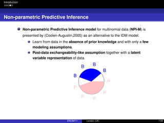Introduction
Non-parametric Predictive Inference
Non-parametric Predictive Inference model for multinomial data (NPI-M) is
presented by (Coolen-Augustin,2005) as an alternative to the IDM model.
Learn from data in the absence of prior knowledge and with only a few
modeling assumptions.
Post-data exchangeability-like assumption together with a latent
variable representation of data.
B
BB
B
P
P P
P
P
ERCIM’11 London (UK) 7/28
 