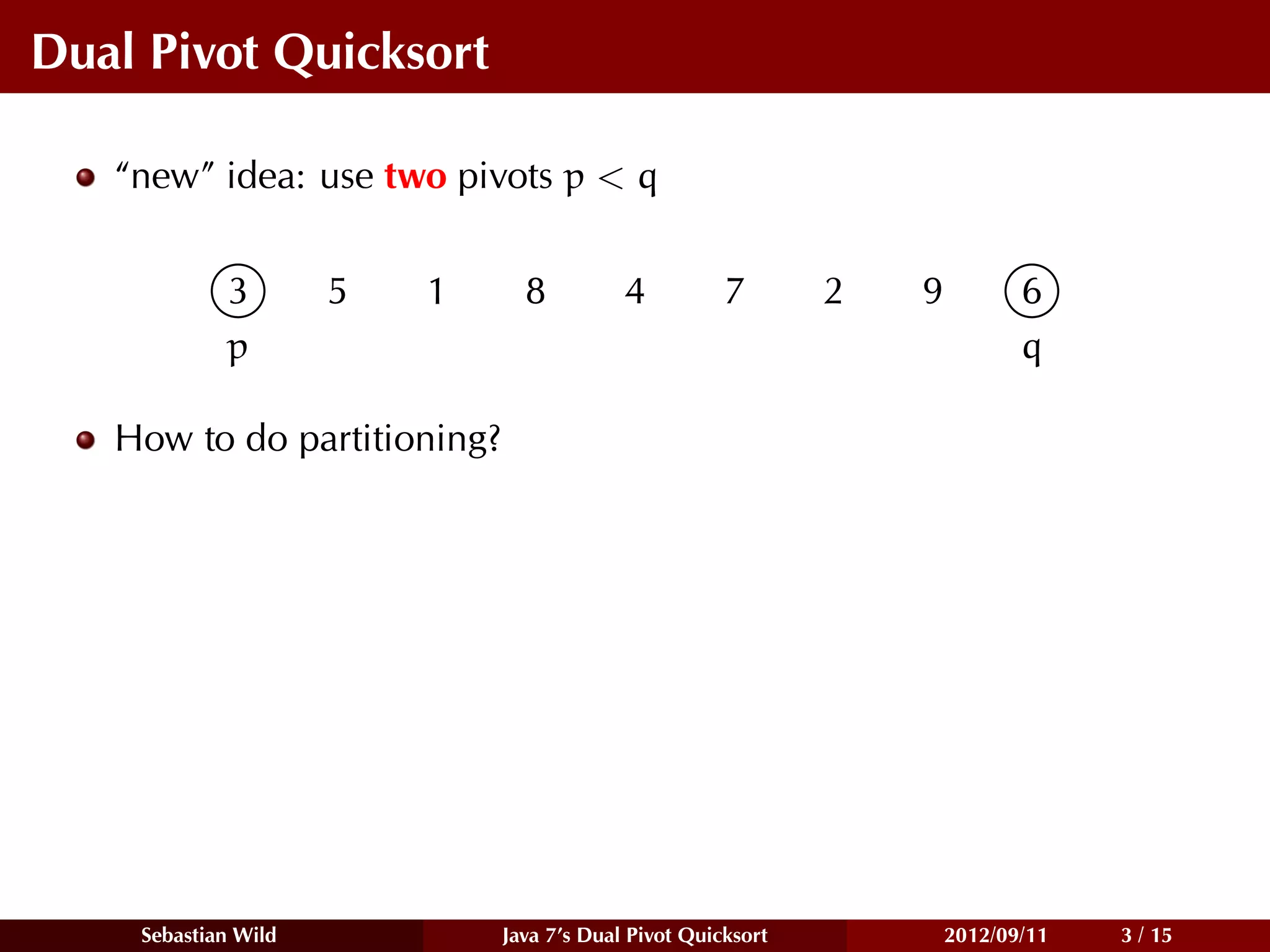 Dual Pivot Quicksort

   “new” idea: use two pivots p < q


            3        5   1     8          4          7       2   9          6
            p                                                               q

   How to do partitioning?




    Sebastian Wild           Java 7’s Dual Pivot Quicksort           2012/09/11   3 / 15
 