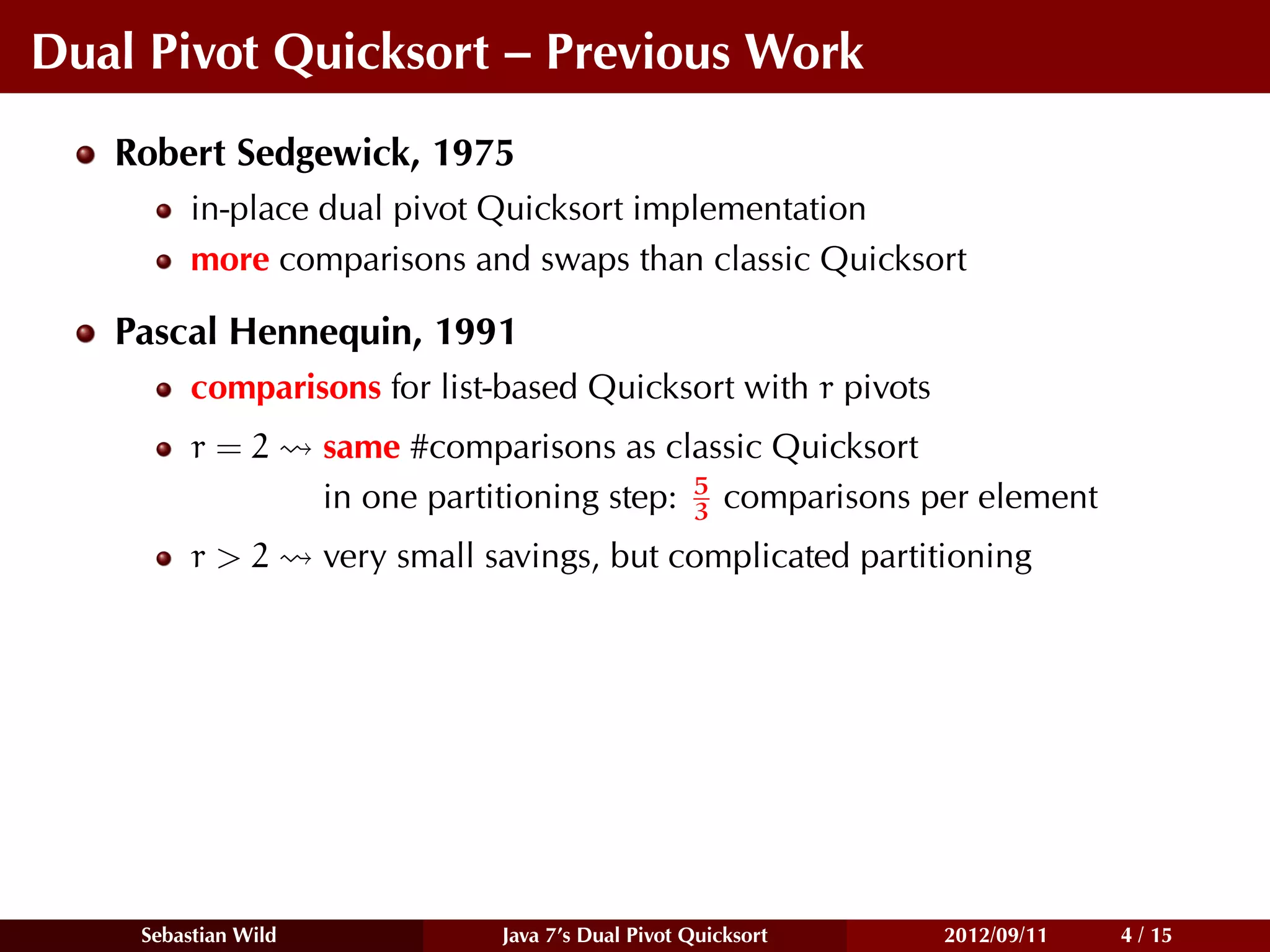 Dual Pivot Quicksort – Previous Work
   Robert Sedgewick, 1975
         in-place dual pivot Quicksort implementation
         more comparisons and swaps than classic Quicksort

   Pascal Hennequin, 1991
         comparisons for list-based Quicksort with r pivots
         r=2         same #comparisons as classic Quicksort
                                               5
                     in one partitioning step: 3 comparisons per element
         r>2         very small savings, but complicated partitioning




    Sebastian Wild               Java 7’s Dual Pivot Quicksort   2012/09/11   4 / 15
 