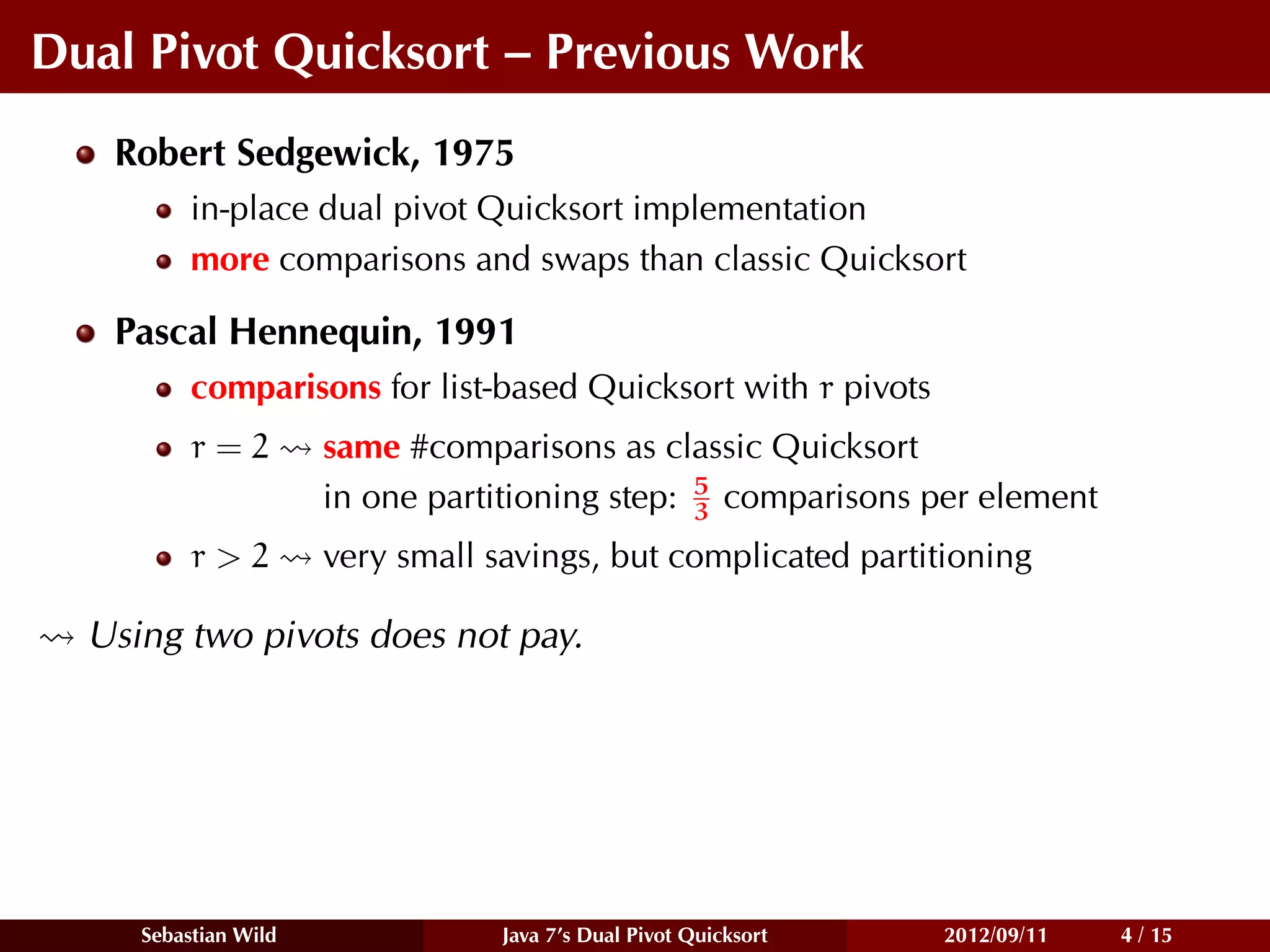Dual Pivot Quicksort – Previous Work
   Robert Sedgewick, 1975
          in-place dual pivot Quicksort implementation
          more comparisons and swaps than classic Quicksort

   Pascal Hennequin, 1991
          comparisons for list-based Quicksort with r pivots
          r=2         same #comparisons as classic Quicksort
                                                5
                      in one partitioning step: 3 comparisons per element
          r>2         very small savings, but complicated partitioning

  Using two pivots does not pay.




     Sebastian Wild               Java 7’s Dual Pivot Quicksort   2012/09/11   4 / 15
 