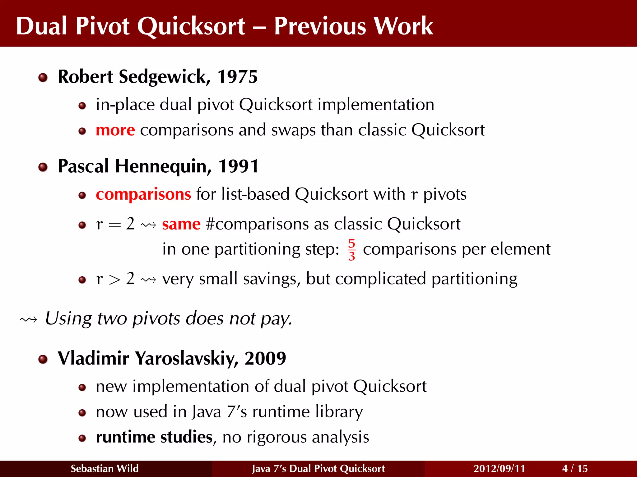 Dual Pivot Quicksort – Previous Work
   Robert Sedgewick, 1975
          in-place dual pivot Quicksort implementation
          more comparisons and swaps than classic Quicksort

   Pascal Hennequin, 1991
          comparisons for list-based Quicksort with r pivots
          r=2         same #comparisons as classic Quicksort
                                                5
                      in one partitioning step: 3 comparisons per element
          r>2         very small savings, but complicated partitioning

  Using two pivots does not pay.

   Vladimir Yaroslavskiy, 2009
          new implementation of dual pivot Quicksort
          now used in Java 7’s runtime library
          runtime studies, no rigorous analysis
     Sebastian Wild               Java 7’s Dual Pivot Quicksort   2012/09/11   4 / 15
 