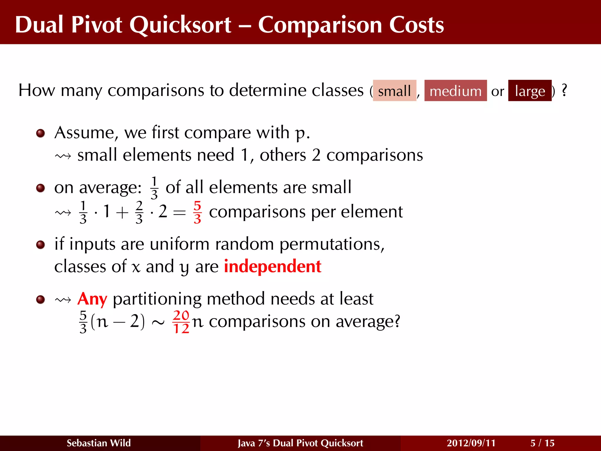 Dual Pivot Quicksort – Comparison Costs

How many comparisons to determine classes ( small , medium or large ) ?

    Assume, we ﬁrst compare with p.
       small elements need 1, others 2 comparisons
    on average: 1 of all elements are small
                 3
       1       2       5
       3 · 1 + 3 · 2 = 3 comparisons per element
    if inputs are uniform random permutations,
    classes of x and y are independent
        Any partitioning method needs at least
        5           20
        3 (n − 2) ∼ 12 n comparisons on average?




      Sebastian Wild        Java 7’s Dual Pivot Quicksort   2012/09/11   5 / 15
 