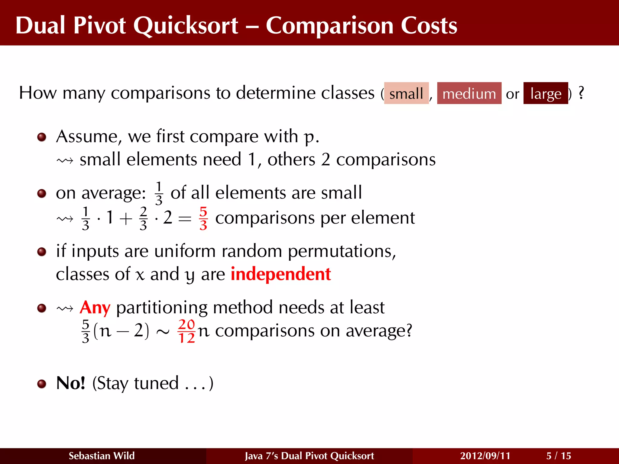 Dual Pivot Quicksort – Comparison Costs

How many comparisons to determine classes ( small , medium or large ) ?

    Assume, we ﬁrst compare with p.
       small elements need 1, others 2 comparisons
    on average: 1 of all elements are small
                 3
       1       2       5
       3 · 1 + 3 · 2 = 3 comparisons per element
    if inputs are uniform random permutations,
    classes of x and y are independent
        Any partitioning method needs at least
        5           20
        3 (n − 2) ∼ 12 n comparisons on average?


    No! (Stay tuned . . . )


      Sebastian Wild          Java 7’s Dual Pivot Quicksort   2012/09/11   5 / 15
 