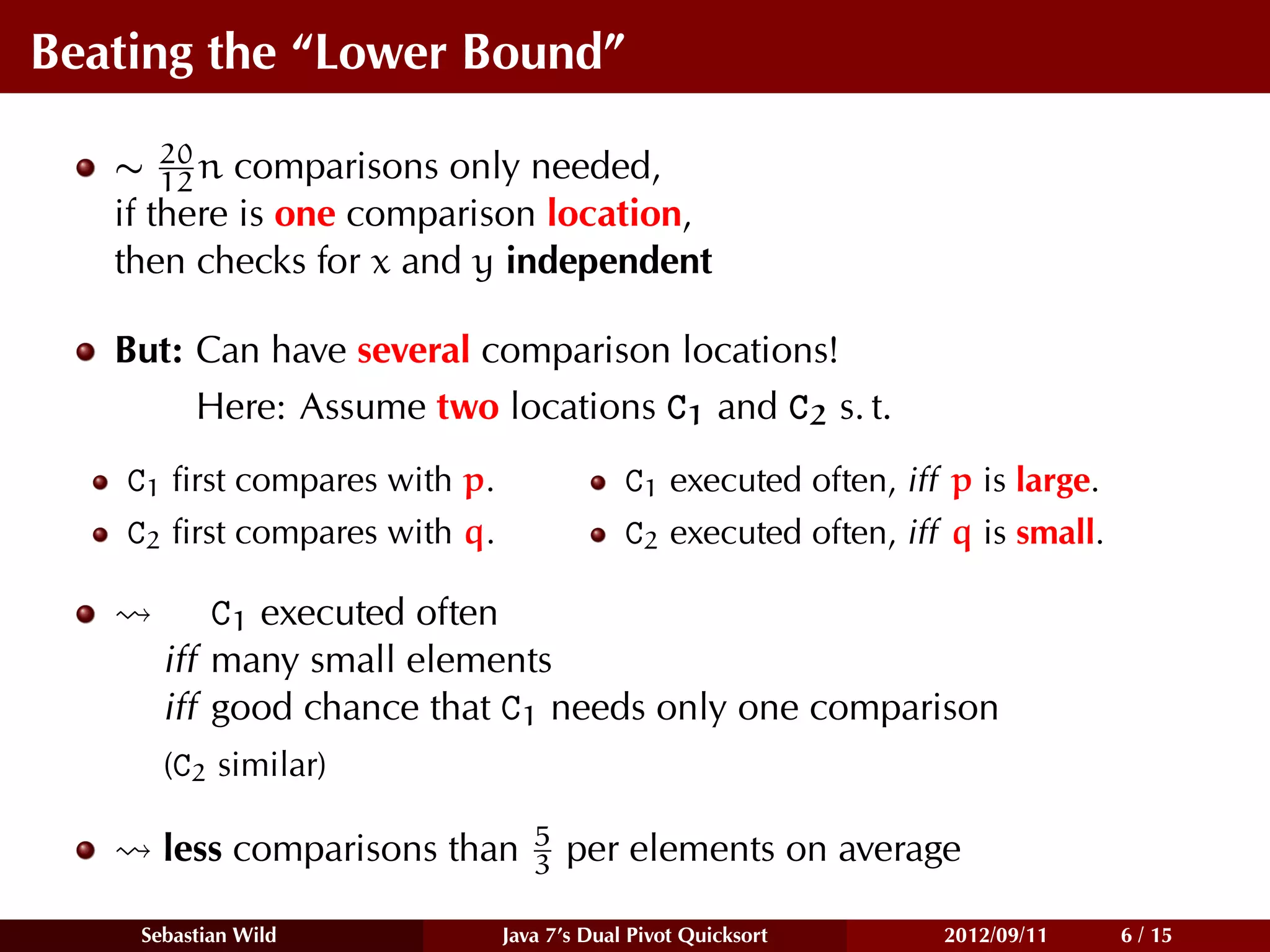 Beating the “Lower Bound”

   ∼ 20 n comparisons only needed,
       12
   if there is one comparison location,
   then checks for x and y independent

   But: Can have several comparison locations!
        Here: Assume two locations C1 and C2 s. t.
    C1 ﬁrst compares with p.                C1 executed often, iff p is large.
    C2 ﬁrst compares with q.                C2 executed often, iff q is small.

          C1 executed often
      iff many small elements
      iff good chance that C1 needs only one comparison
      (C2 similar)

                                  5
      less comparisons than       3   per elements on average

    Sebastian Wild             Java 7’s Dual Pivot Quicksort      2012/09/11     6 / 15
 