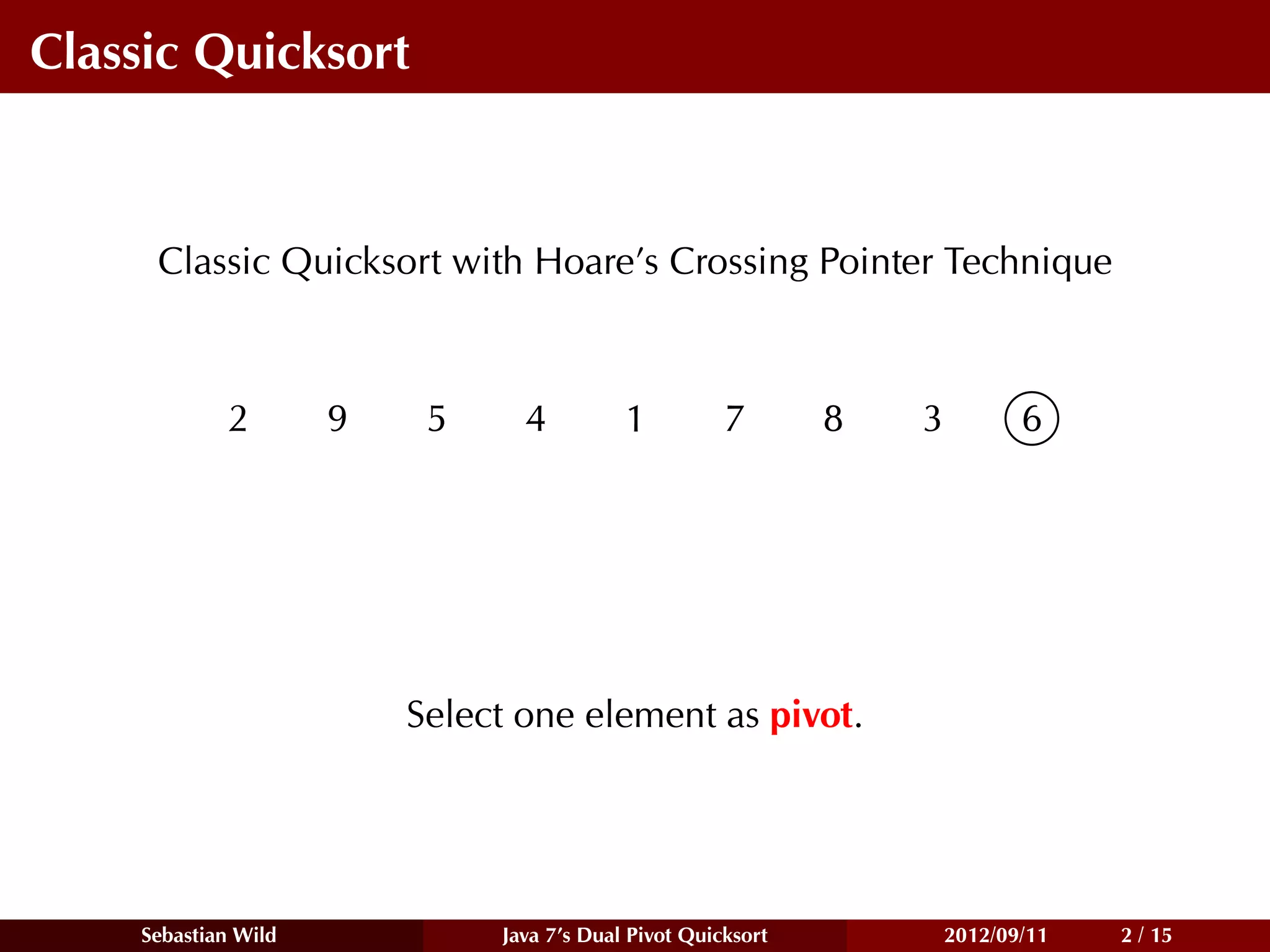 Classic Quicksort



     Classic Quicksort with Hoare’s Crossing Pointer Technique



            2        9    5     4          1          7       8   3          6




                         Select one element as pivot.




    Sebastian Wild            Java 7’s Dual Pivot Quicksort           2012/09/11   2 / 15
 