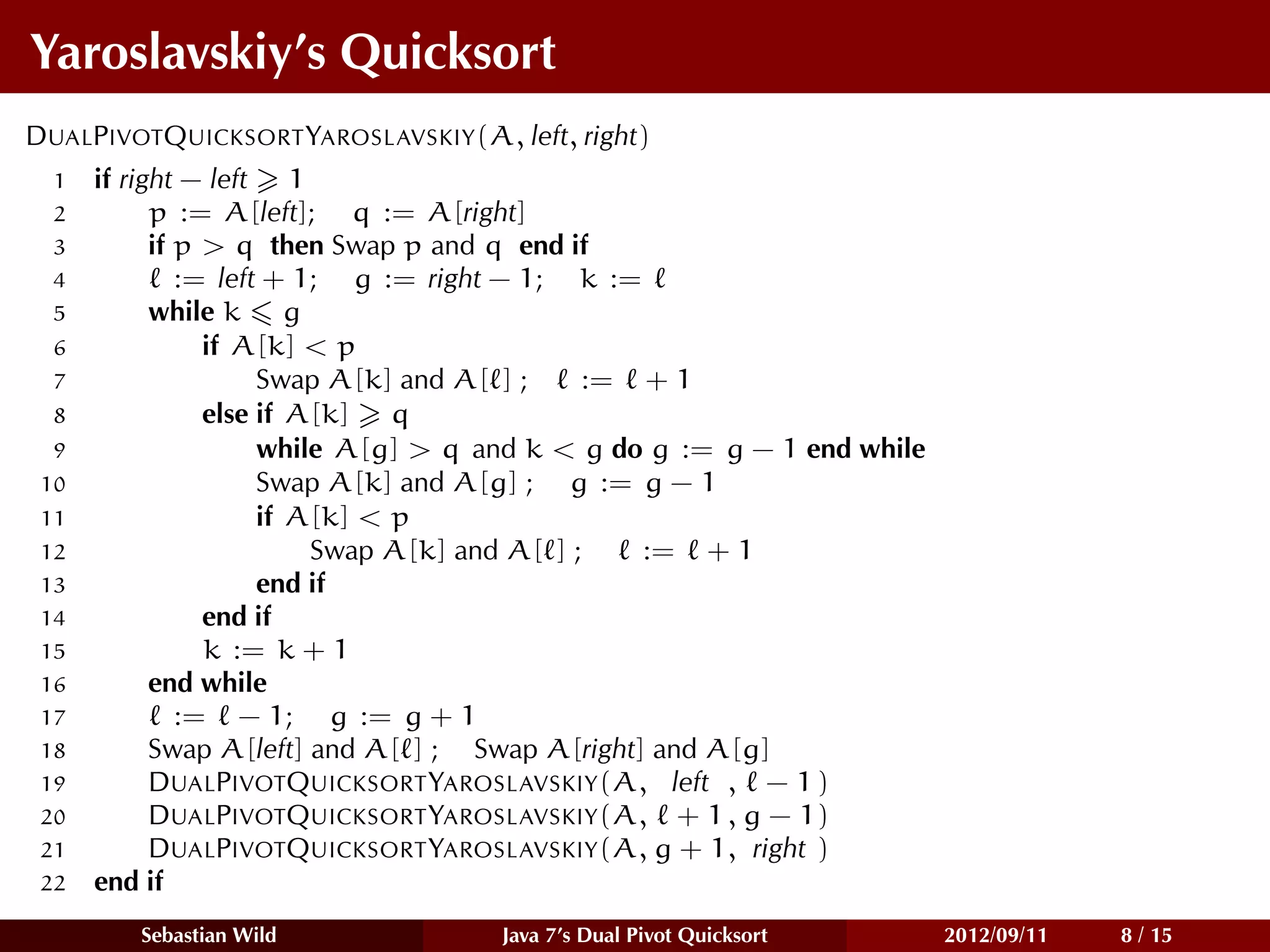 Yaroslavskiy’s Quicksort
DUALPIVOTQUICKSORT YAROSLAVSKIY(A, left, right)
  1   if right − left 1
  2         p := A[left]; q := A[right]
  3         if p > q then Swap p and q end if
  4            := left + 1; g := right − 1; k :=
  5         while k g
  6              if A[k] < p
  7                   Swap A[k] and A[ ] ;    := + 1
  8              else if A[k] q
  9                   while A[g] > q and k < g do g := g − 1 end while
 10                   Swap A[k] and A[g] ; g := g − 1
 11                   if A[k] < p
 12                       Swap A[k] and A[ ] ;   := + 1
 13                   end if
 14              end if
 15              k := k + 1
 16         end while
 17            := − 1; g := g + 1
 18         Swap A[left] and A[ ] ; Swap A[right] and A[g]
 19         DUALPIVOTQUICKSORT YAROSLAVSKIY(A, left , − 1 )
 20         DUALPIVOTQUICKSORT YAROSLAVSKIY(A, + 1 , g − 1)
 21         DUALPIVOTQUICKSORT YAROSLAVSKIY(A, g + 1, right )
 22   end if
         Sebastian Wild              Java 7’s Dual Pivot Quicksort       2012/09/11   8 / 15
 