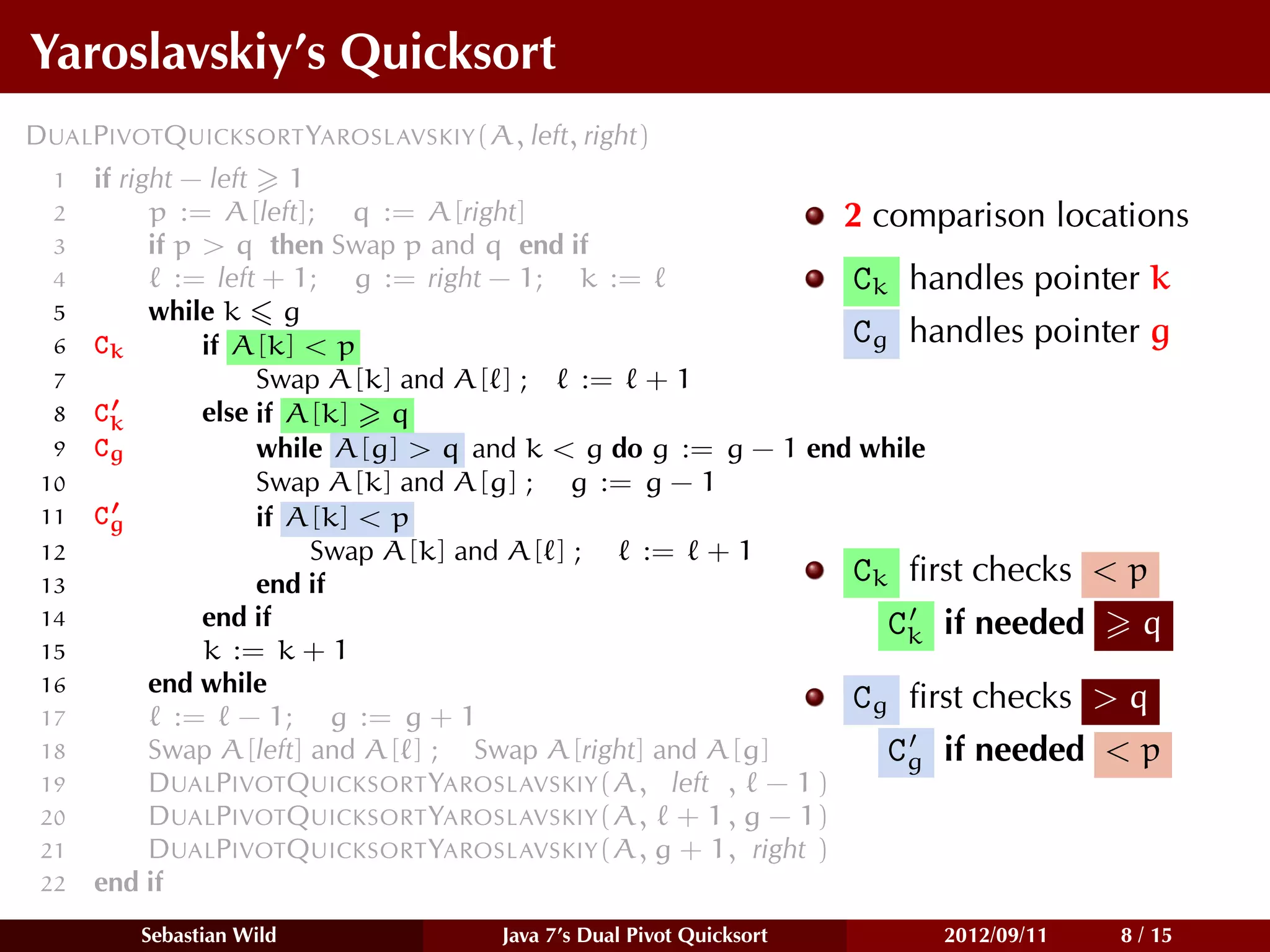 Yaroslavskiy’s Quicksort
DUALPIVOTQUICKSORT YAROSLAVSKIY(A, left, right)
  1   if right − left 1
  2         p := A[left]; q := A[right]                        2 comparison locations
  3         if p > q then Swap p and q end if
  4            := left + 1; g := right − 1; k :=                Ck handles pointer k
  5         while k g
  6   Ck         if A[k] < p                                    Cg handles pointer g
  7                   Swap A[k] and A[ ] ;    := + 1
  8   Ck         else if A[k] q
  9   Cg              while A[g] > q and k < g do g := g − 1 end while
 10                   Swap A[k] and A[g] ; g := g − 1
 11   Cg              if A[k] < p
 12                       Swap A[k] and A[ ] ;   := + 1
 13                   end if                                    Ck ﬁrst checks < p
 14              end if                                           Ck if needed    q
 15              k := k + 1
 16         end while
                                                                Cg ﬁrst checks > q
 17            := − 1; g := g + 1
 18         Swap A[left] and A[ ] ; Swap A[right] and A[g]        Cg if needed < p
 19         DUALPIVOTQUICKSORT YAROSLAVSKIY(A, left , − 1 )
 20         DUALPIVOTQUICKSORT YAROSLAVSKIY(A, + 1 , g − 1)
 21         DUALPIVOTQUICKSORT YAROSLAVSKIY(A, g + 1, right )
 22   end if
         Sebastian Wild            Java 7’s Dual Pivot Quicksort   2012/09/11   8 / 15
 