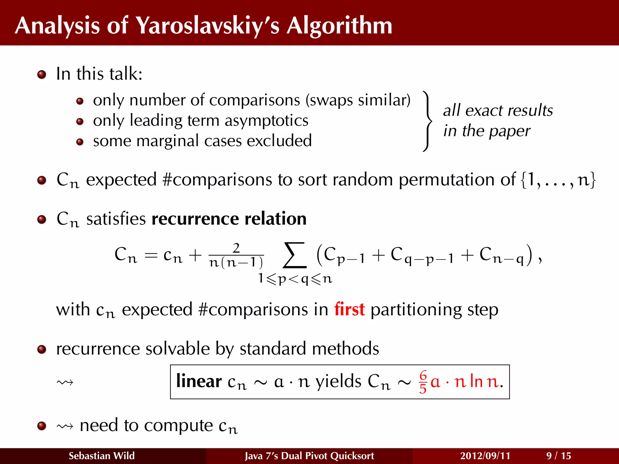 Analysis of Yaroslavskiy’s Algorithm
   In this talk:
                                                     
          only number of comparisons (swaps similar) 
                                                       all exact results
          only leading term asymptotics
                                                      in the paper
          some marginal cases excluded

   Cn expected #comparisons to sort random permutation of {1, . . . , n}

   Cn satisﬁes recurrence relation
                              2
              C n = cn +   n(n−1)     Cp−1                 + Cq−p−1 + Cn−q ,
                                1 p<q n

   with cn expected #comparisons in ﬁrst partitioning step

   recurrence solvable by standard methods
                                                    6
                      linear cn ∼ a · n yields Cn ∼ 5 a · n ln n.

       need to compute cn
     Sebastian Wild            Java 7’s Dual Pivot Quicksort       2012/09/11   9 / 15
 