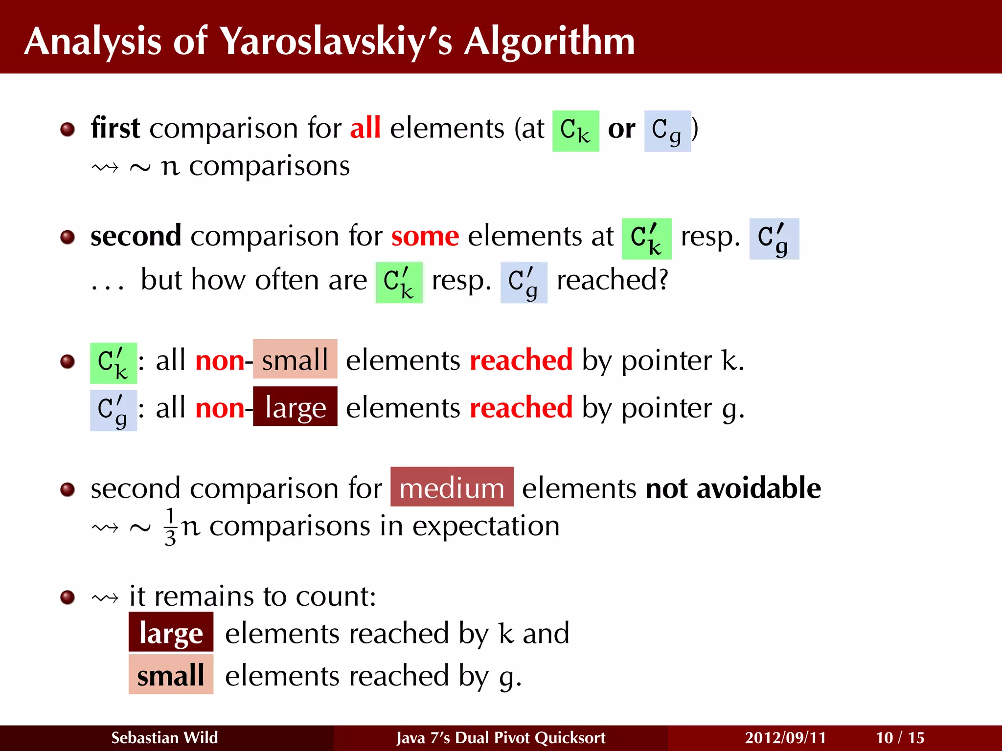 Analysis of Yaroslavskiy’s Algorithm

   ﬁrst comparison for all elements (at Ck or Cg )
      ∼ n comparisons

   second comparison for some elements at Ck resp. Cg
   . . . but how often are Ck resp. Cg reached?

    Ck : all non- small elements reached by pointer k.
    Cg : all non- large elements reached by pointer g.

   second comparison for medium elements not avoidable
        1
      ∼ 3 n comparisons in expectation

       it remains to count:
        large elements reached by k and
        small elements reached by g.
     Sebastian Wild        Java 7’s Dual Pivot Quicksort   2012/09/11   10 / 15
 