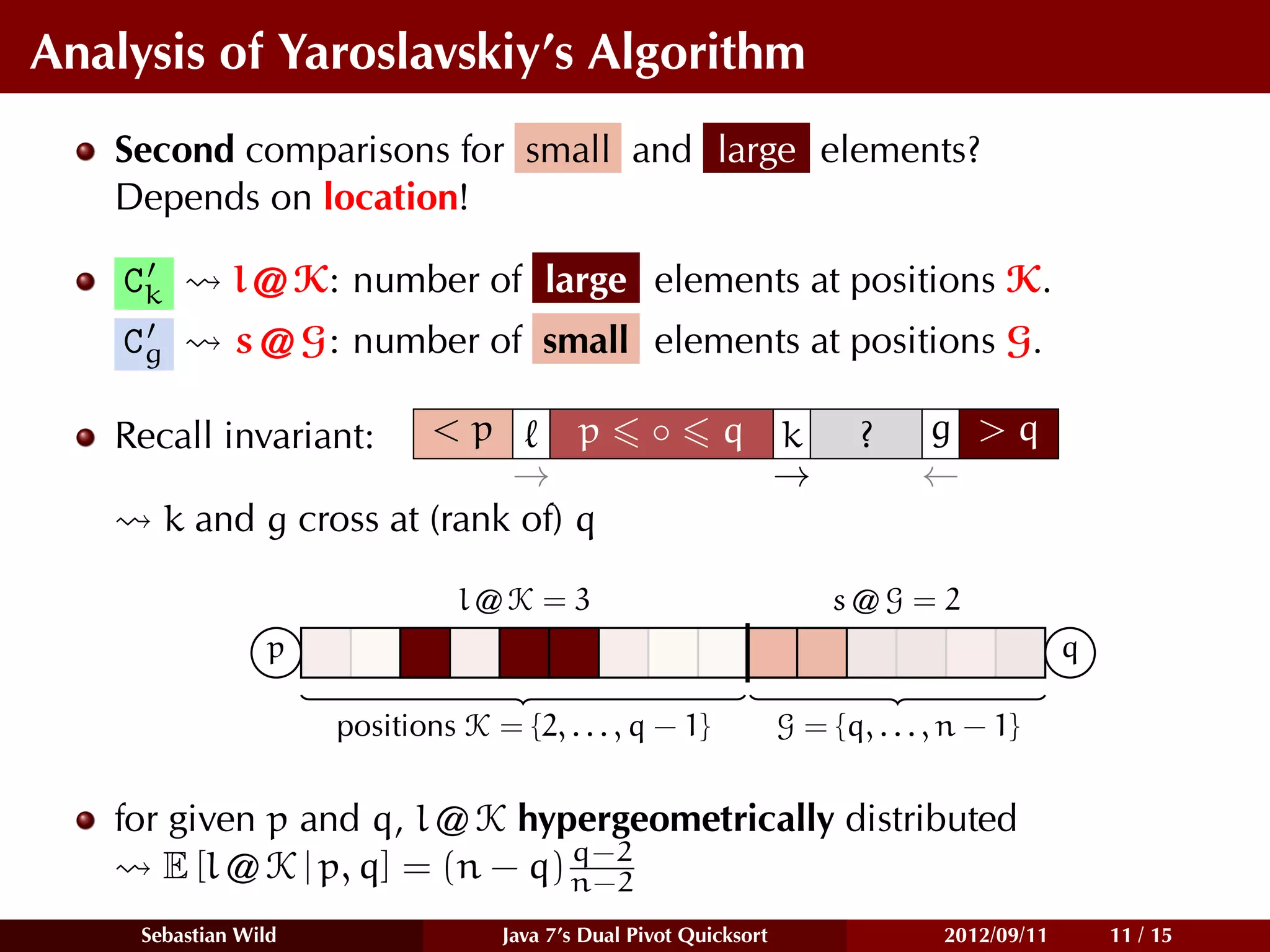 Analysis of Yaroslavskiy’s Algorithm
   Second comparisons for small and large elements?
   Depends on location!

    Ck        l @ K: number of large elements at positions K.
    Cg        s @ G: number of small elements at positions G.

   Recall invariant:          <p    p               ◦      q k             ?     g >q
                               →                             →                   ←
         k and g cross at (rank of) q

                                l@K = 3                                  s@G = 2
                  p                                                                             q

                      positions K = {2, . . . , q − 1}              G = {q, . . . , n − 1}


   for given p and q, l @ K hypergeometrically distributed
                                 q−2
      E [l @ K | p, q] = (n − q) n−2
     Sebastian Wild                 Java 7’s Dual Pivot Quicksort                  2012/09/11       11 / 15
 