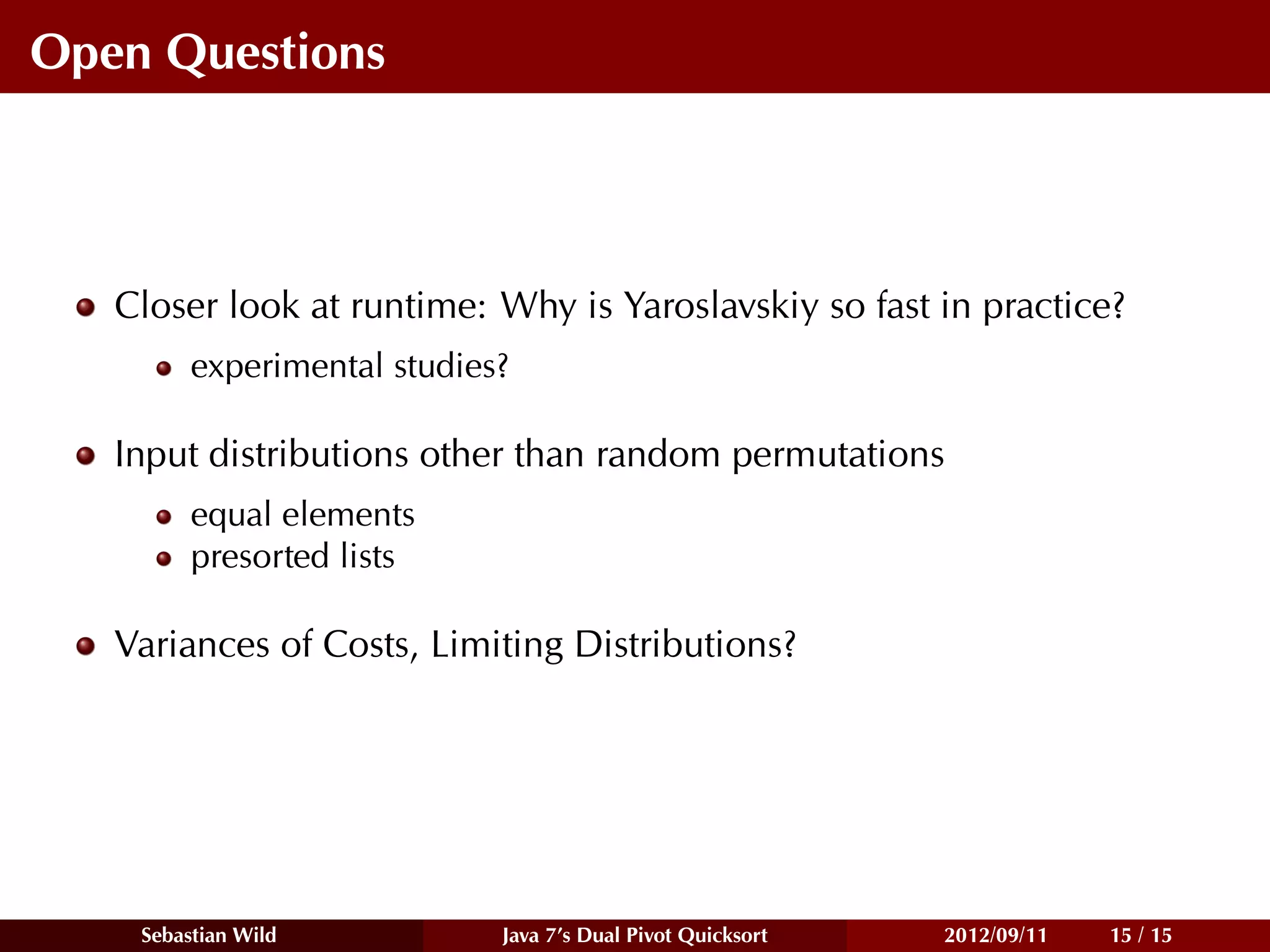 Open Questions



   Closer look at runtime: Why is Yaroslavskiy so fast in practice?
         experimental studies?

   Input distributions other than random permutations
         equal elements
         presorted lists

   Variances of Costs, Limiting Distributions?




    Sebastian Wild           Java 7’s Dual Pivot Quicksort   2012/09/11   15 / 15
 