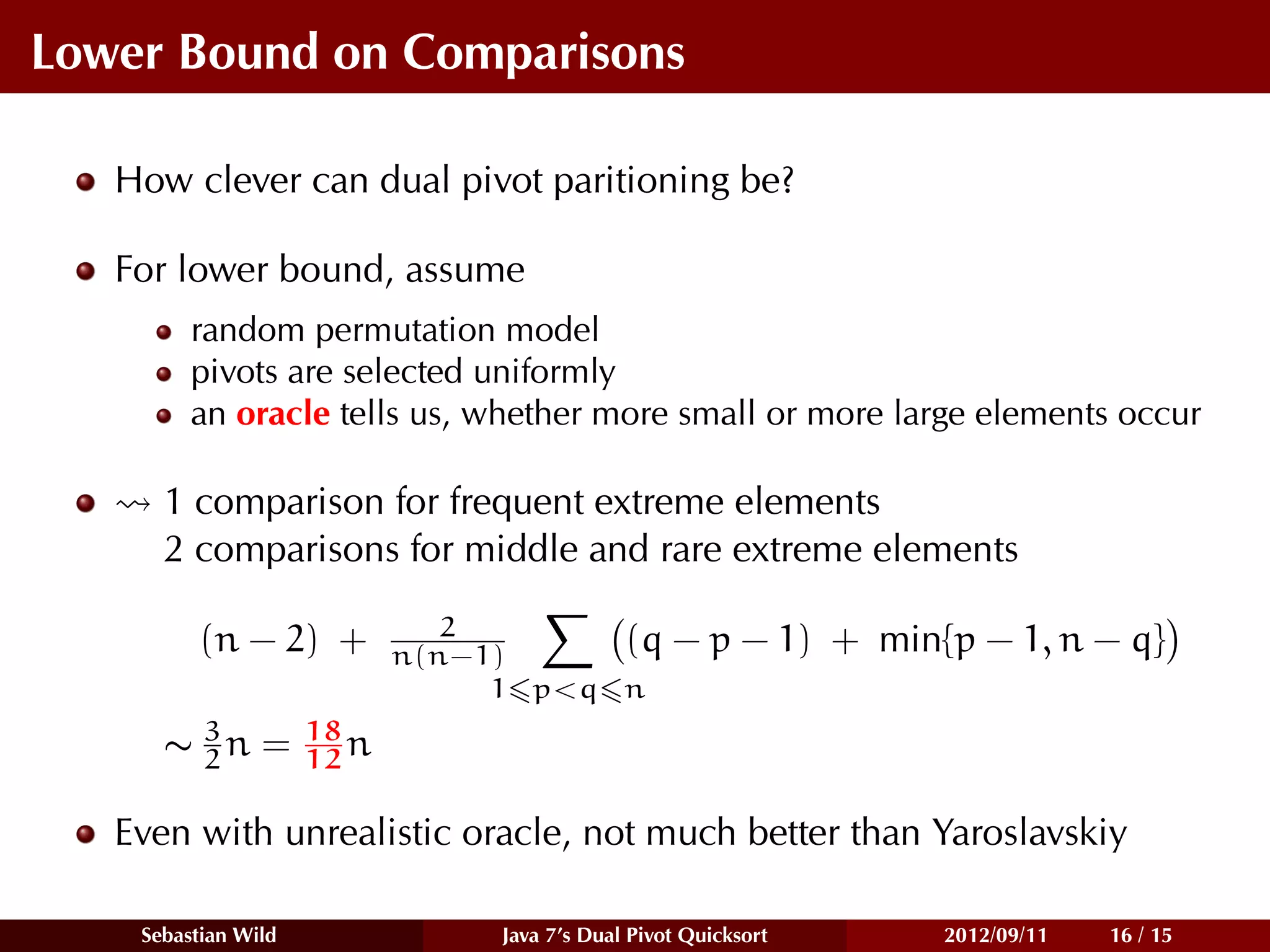 Lower Bound on Comparisons

   How clever can dual pivot paritioning be?

   For lower bound, assume
         random permutation model
         pivots are selected uniformly
         an oracle tells us, whether more small or more large elements occur

      1 comparison for frequent extreme elements
      2 comparisons for middle and rare extreme elements
                               2
          (n − 2) +         n(n−1)     (q          − p − 1) + min{p − 1, n − q}
                                 1 p<q n
        3            18
      ∼ 2n =         12 n

   Even with unrealistic oracle, not much better than Yaroslavskiy

    Sebastian Wild               Java 7’s Dual Pivot Quicksort    2012/09/11   16 / 15
 