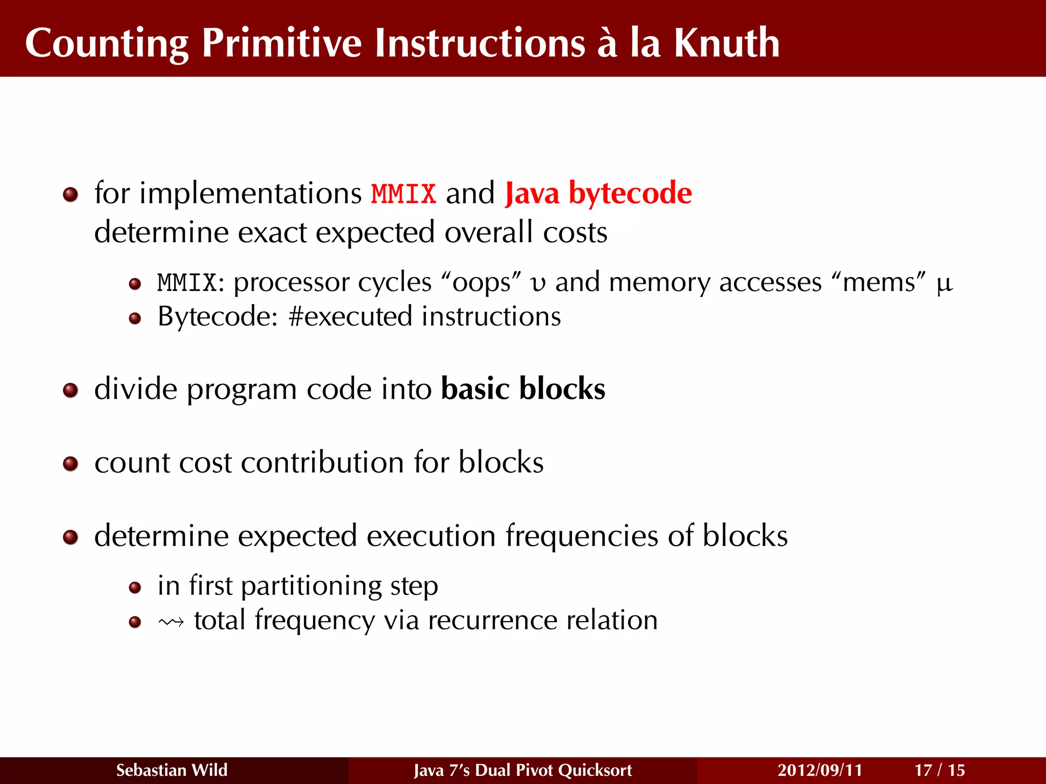 Counting Primitive Instructions à la Knuth


   for implementations MMIX and Java bytecode
   determine exact expected overall costs
          MMIX: processor cycles “oops” υ and memory accesses “mems” µ
          Bytecode: #executed instructions

   divide program code into basic blocks

   count cost contribution for blocks

   determine expected execution frequencies of blocks
          in ﬁrst partitioning step
             total frequency via recurrence relation




     Sebastian Wild            Java 7’s Dual Pivot Quicksort   2012/09/11   17 / 15
 