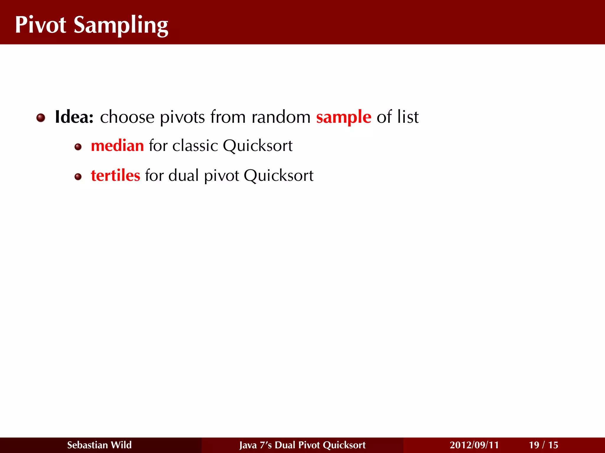 Pivot Sampling


   Idea: choose pivots from random sample of list
         median for classic Quicksort
         tertiles for dual pivot Quicksort




    Sebastian Wild             Java 7’s Dual Pivot Quicksort   2012/09/11   19 / 15
 