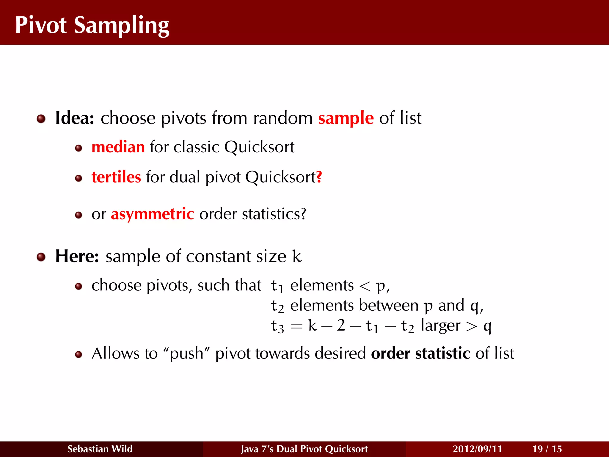 Pivot Sampling


   Idea: choose pivots from random sample of list
         median for classic Quicksort
         tertiles for dual pivot Quicksort?

         or asymmetric order statistics?

   Here: sample of constant size k
         choose pivots, such that t1 elements < p,
                                  t2 elements between p and q,
                                  t3 = k − 2 − t1 − t2 larger > q
         Allows to “push” pivot towards desired order statistic of list




    Sebastian Wild            Java 7’s Dual Pivot Quicksort   2012/09/11   19 / 15
 