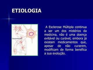 ETIOLOGIA A Esclerose Múltipla continua a ser um dos mistérios da medicina, não é uma doença evitável ou curável, embora já existam medicamentos que, apesar de não curarem, modificam de forma benéfica a sua evolução.  