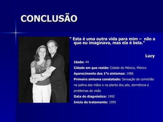 CONCLUSÃO “  Esta é uma outra vida para mim –  não a que eu imaginava, mas ela é bela." Lucy   Idade:  44  Cidade em que reside:  Cidade do México, México  Aparecimento dos 1ºs sintomas:  1986  Primeiro sintoma constatado:  Sensação de comichão na palma das mãos e na planta dos pés, dormência e problemas de visão Data do diagnóstico:  1992  Início do tratamento:  1995 