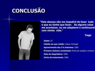 CONCLUSÃO “ Esta doença não me impedirá de fazer  tudo o que eu tenho que fazer.  Se alguma coisa  me acontecer, eu me adaptarei e continuarei  com minha  vida." Tiago   Idade:  25  Cidade em que reside:  Lisboa, Portugal  Aparecimento dos 1ºs sintomas:  2005  Primeiro sintoma constatado:  Perda de audição e tontura  Data do diagnóstico:  2006  Início do tratamento:  2006 