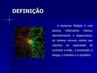 DEFINIÇÃO A Esclerose Múltipla é uma doença inflamatória crônica, desmielinizante e degenerativa, do sistema nervoso central que interfere na capacidade de controlar a visão,  a locomoção, a bexiga, o intestino e o equilíbrio.  