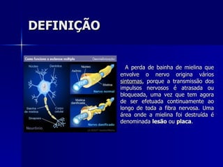 DEFINIÇÃO A perda de bainha de mielina que envolve o nervo origina vários  sintomas , porque a transmissão dos impulsos nervosos é atrasada ou bloqueada, uma vez que tem agora de ser efetuada continuamente ao longo de toda a fibra nervosa. Uma área onde a mielina foi destruída é denominada  lesão  ou  placa .  
