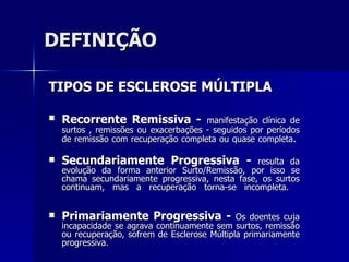 DEFINIÇÃO TIPOS DE ESCLEROSE MÚLTIPLA  Recorrente Remissiva -   manifestação clínica de surtos , remissões ou exacerbações - seguidos por períodos de remissão com recuperação completa ou quase completa .  Secundariamente Progressiva -  resulta da evolução da forma anterior Surto/Remissão, por isso se chama secundariamente progressiva, nesta fase, os surtos continuam, mas a recuperação torna-se incompleta.   Primariamente Progressiva -  Os doentes cuja incapacidade se agrava continuamente sem surtos, remissão ou recuperação, sofrem de Esclerose Múltipla primariamente progressiva.  