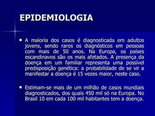 EPIDEMIOLOGIA A maioria dos casos é diagnosticada em adultos jovens, sendo raros os diagnósticos em pessoas com mais de 50 anos. Na Europa, os países escandinavos são os mais afetados. A presença da doença em um familiar representa uma possível predisposição genética: a probabilidade de se vir a manifestar a doença é 15 vezes maior, neste caso. Estimam-se mais de um milhão de casos mundiais diagnosticados, dos quais 450 mil só na  Europa . No Brasil 10 em cada 100 mil habitantes tem a doença. 