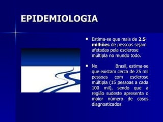 EPIDEMIOLOGIA Estima-se que mais de  2.5 milhões  de pessoas sejam afetadas pela esclerose múltipla no mundo todo.  No Brasil, estima-se que existam cerca de 25 mil pessoas com esclerose múltipla (15 pessoas a cada 100 mil), sendo que a região sudeste apresenta o maior número de casos diagnosticados.  