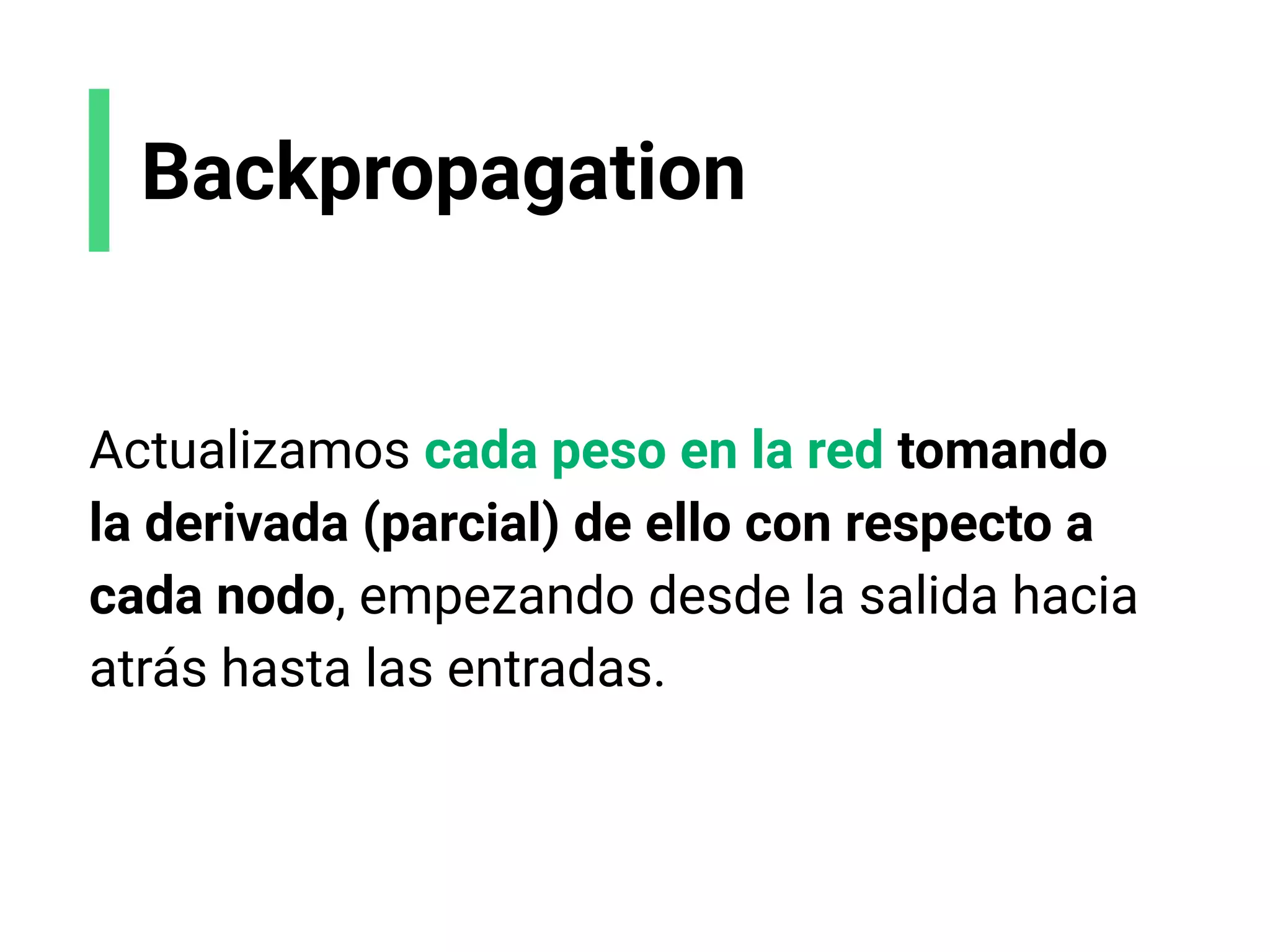 Backpropagation
Actualizamos cada peso en la red tomando
la derivada (parcial) de ello con respecto a
cada nodo, empezando desde la salida hacia
atrás hasta las entradas.
 