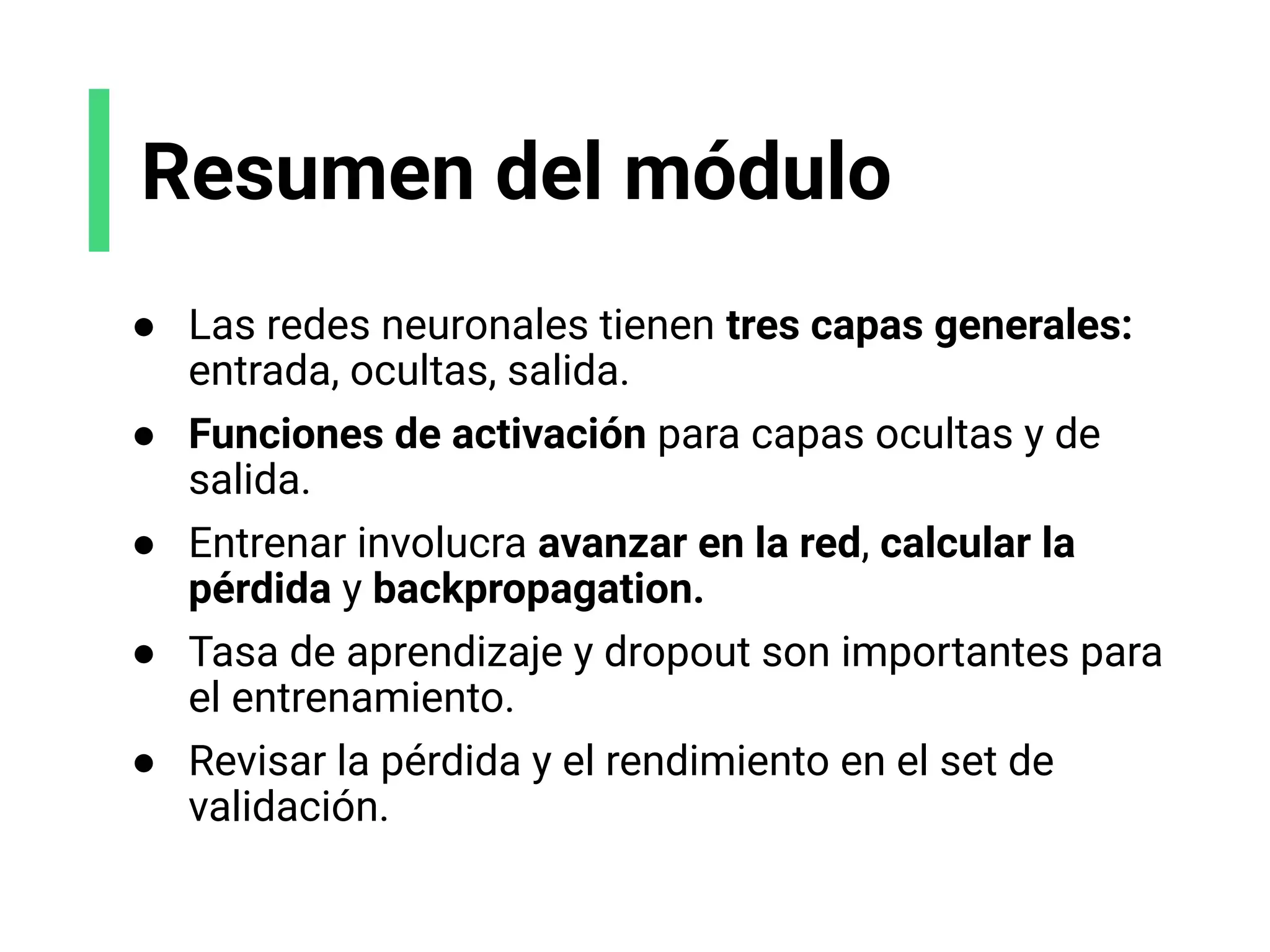 Resumen del módulo
● Las redes neuronales tienen tres capas generales:
entrada, ocultas, salida.
● Funciones de activación para capas ocultas y de
salida.
● Entrenar involucra avanzar en la red, calcular la
pérdida y backpropagation.
● Tasa de aprendizaje y dropout son importantes para
el entrenamiento.
● Revisar la pérdida y el rendimiento en el set de
validación.
 
