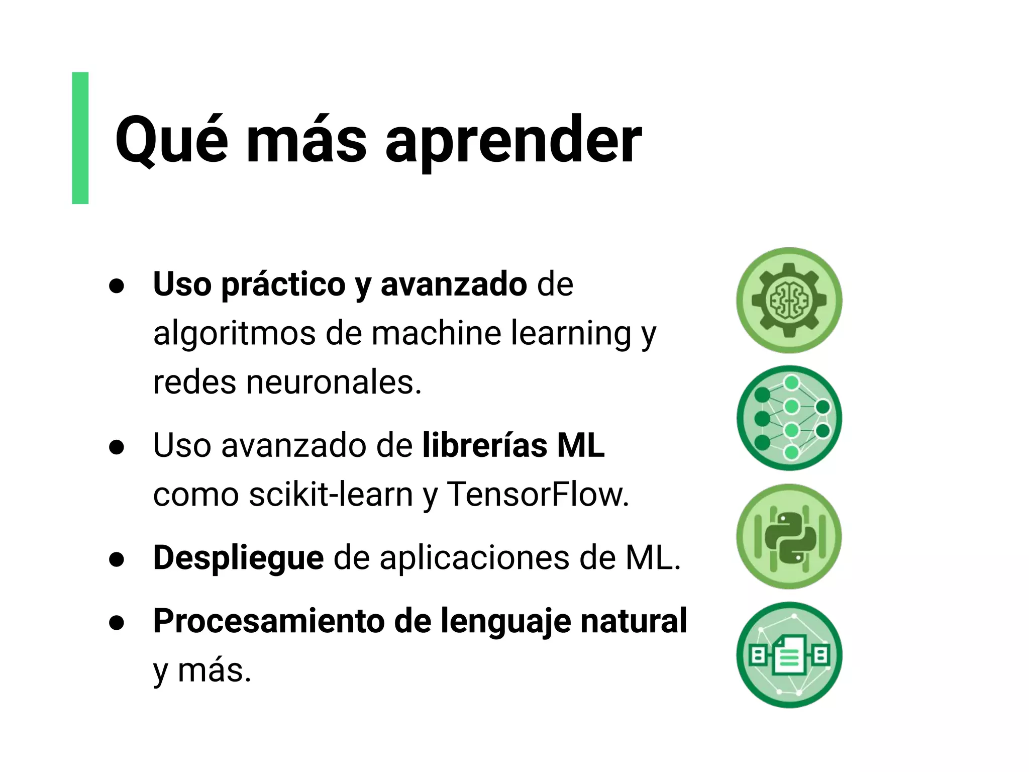 Qué más aprender
● Uso práctico y avanzado de
algoritmos de machine learning y
redes neuronales.
● Uso avanzado de librerías ML
como scikit-learn y TensorFlow.
● Despliegue de aplicaciones de ML.
● Procesamiento de lenguaje natural
y más.
 