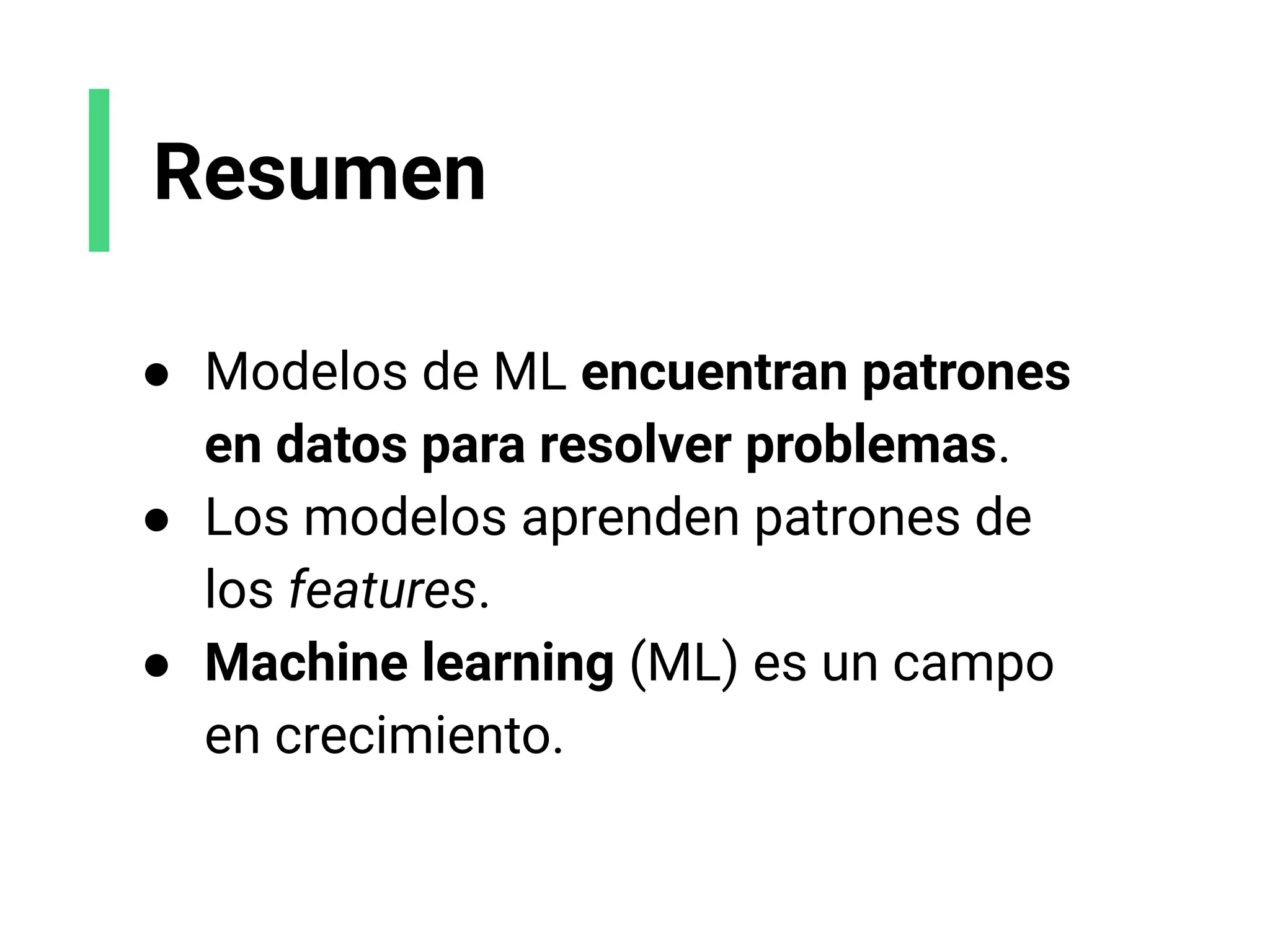 Resumen
● Modelos de ML encuentran patrones
en datos para resolver problemas.
● Los modelos aprenden patrones de
los features.
● Machine learning (ML) es un campo
en crecimiento.
 