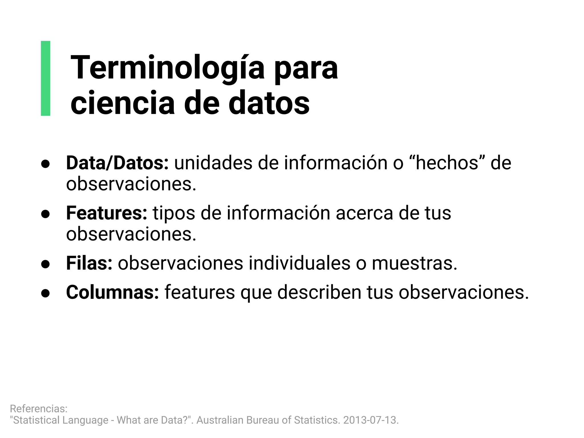 ● Data/Datos: unidades de información o “hechos” de
observaciones.
● Features: tipos de información acerca de tus
observaciones.
● Filas: observaciones individuales o muestras.
● Columnas: features que describen tus observaciones.
Terminología para
ciencia de datos
Referencias:
"Statistical Language - What are Data?". Australian Bureau of Statistics. 2013-07-13.
 