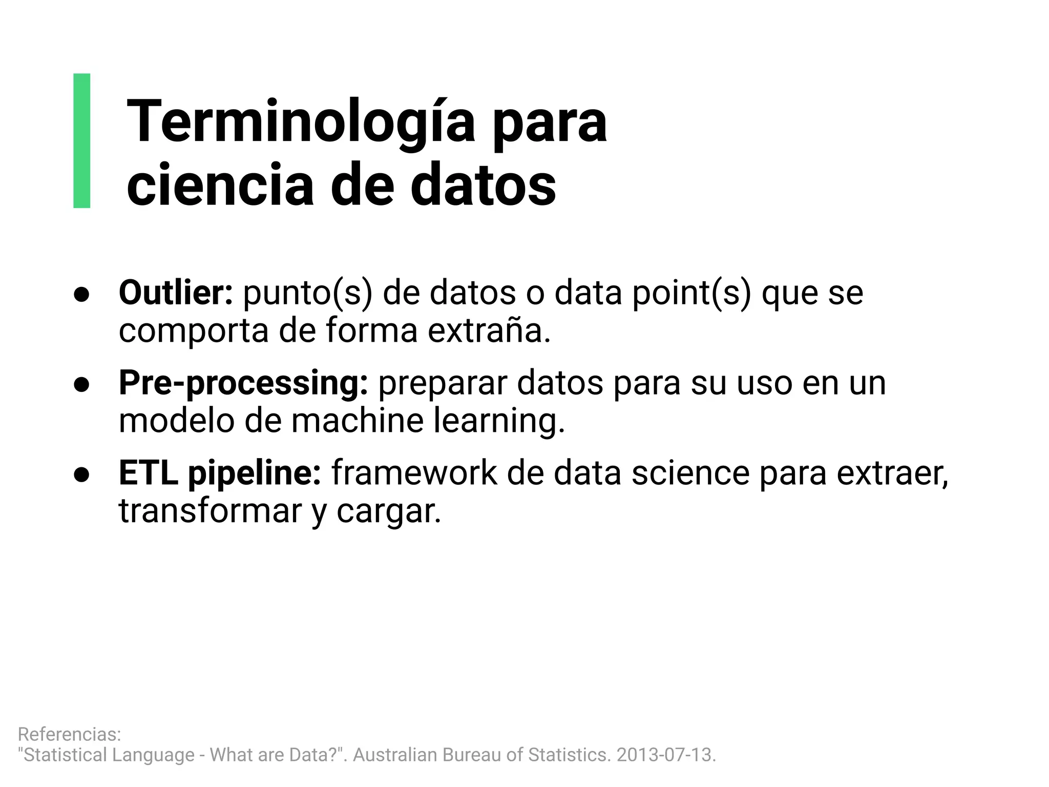 ● Outlier: punto(s) de datos o data point(s) que se
comporta de forma extraña.
● Pre-processing: preparar datos para su uso en un
modelo de machine learning.
● ETL pipeline: framework de data science para extraer,
transformar y cargar.
Terminología para
ciencia de datos
Referencias:
"Statistical Language - What are Data?". Australian Bureau of Statistics. 2013-07-13.
 