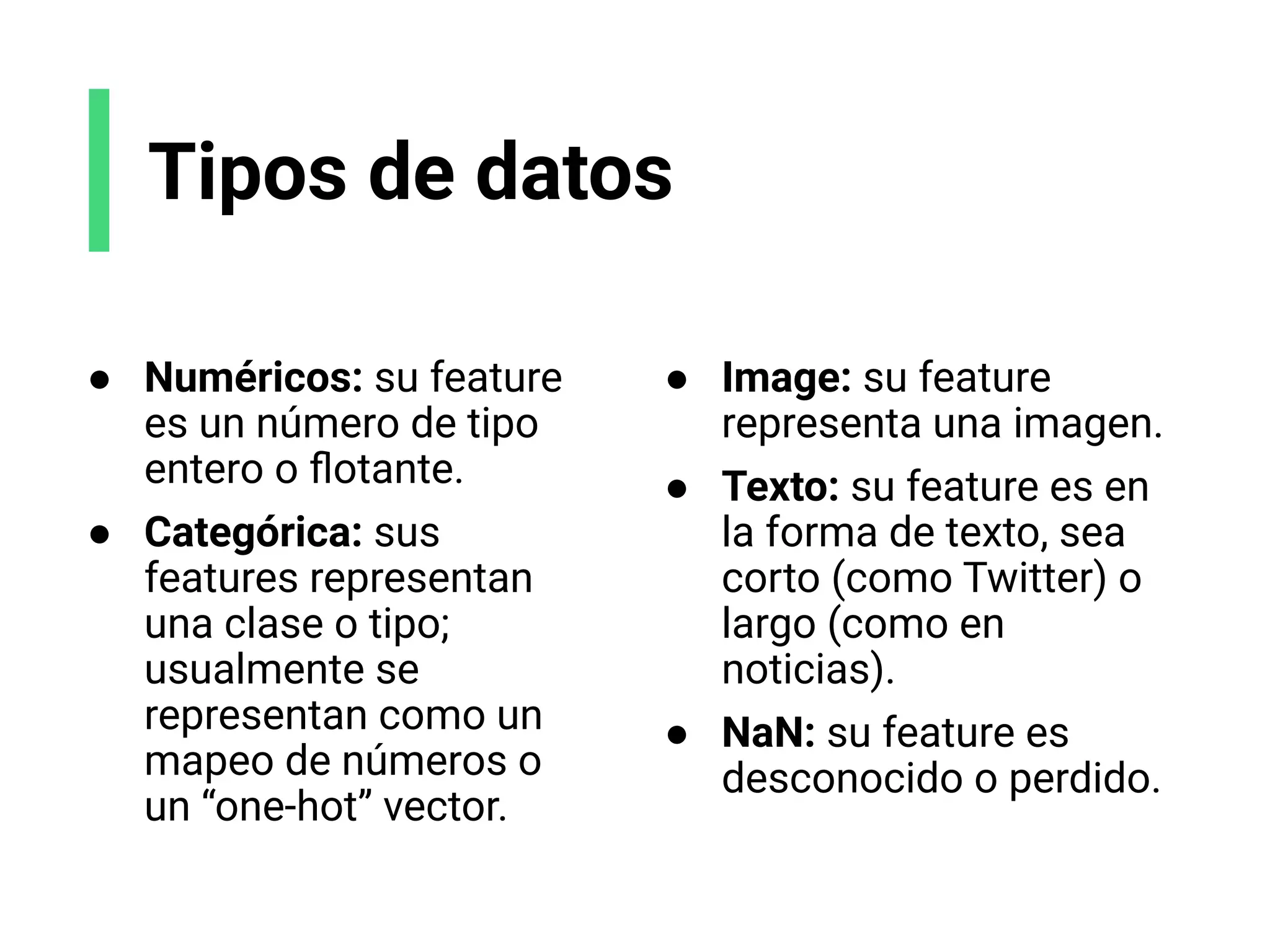 Tipos de datos
● Numéricos: su feature
es un número de tipo
entero o ﬂotante.
● Categórica: sus
features representan
una clase o tipo;
usualmente se
representan como un
mapeo de números o
un “one-hot” vector.
● Image: su feature
representa una imagen.
● Texto: su feature es en
la forma de texto, sea
corto (como Twitter) o
largo (como en
noticias).
● NaN: su feature es
desconocido o perdido.
 