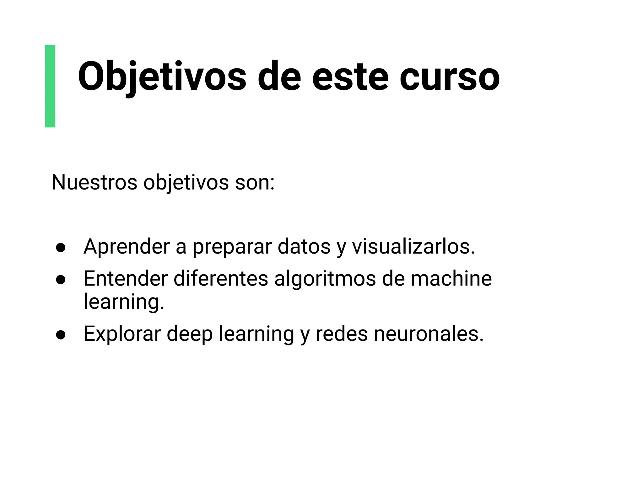 Objetivos de este curso
Nuestros objetivos son:
● Aprender a preparar datos y visualizarlos.
● Entender diferentes algoritmos de machine
learning.
● Explorar deep learning y redes neuronales.
 