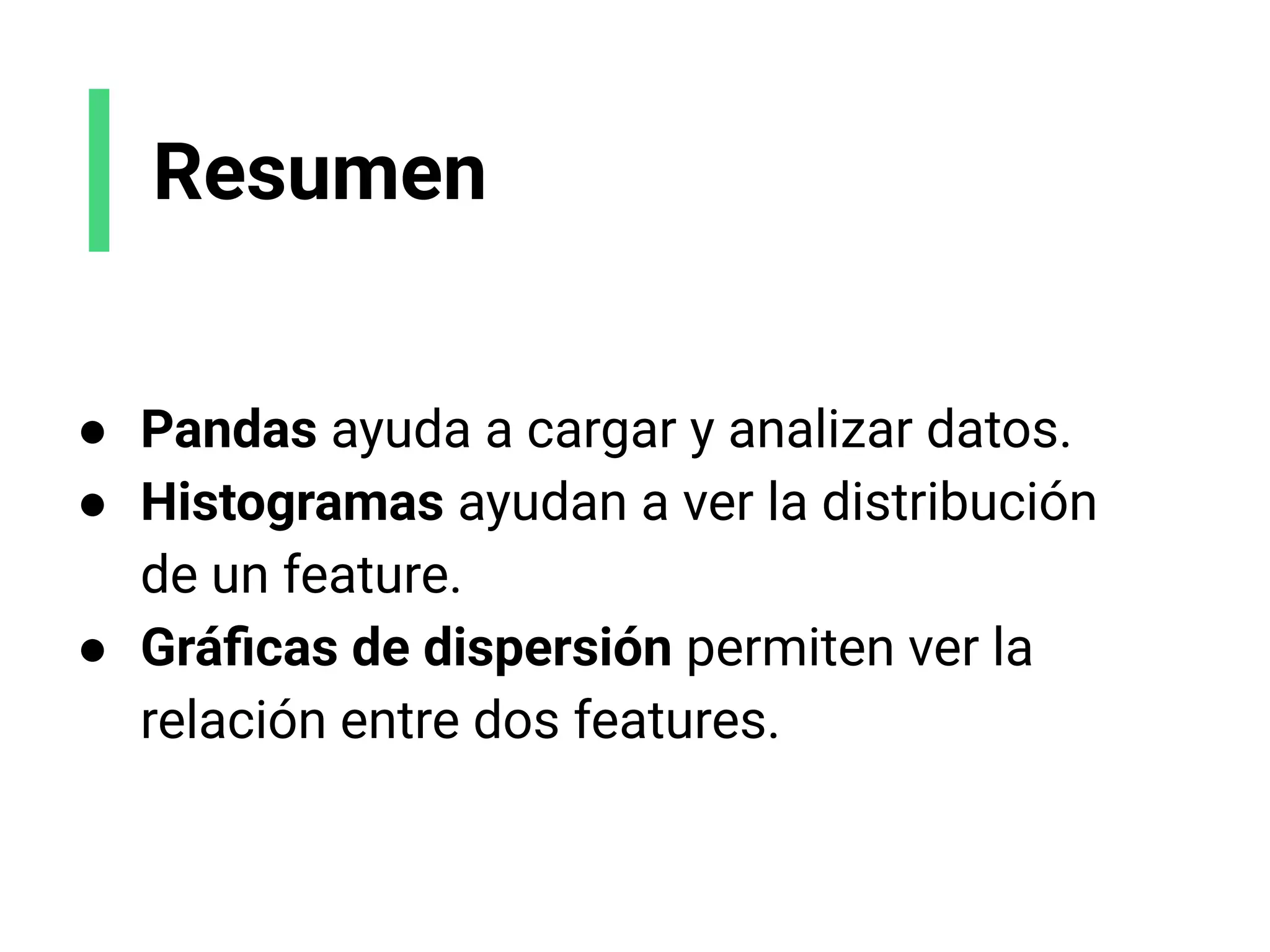 Resumen
● Pandas ayuda a cargar y analizar datos.
● Histogramas ayudan a ver la distribución
de un feature.
● Gráﬁcas de dispersión permiten ver la
relación entre dos features.
 