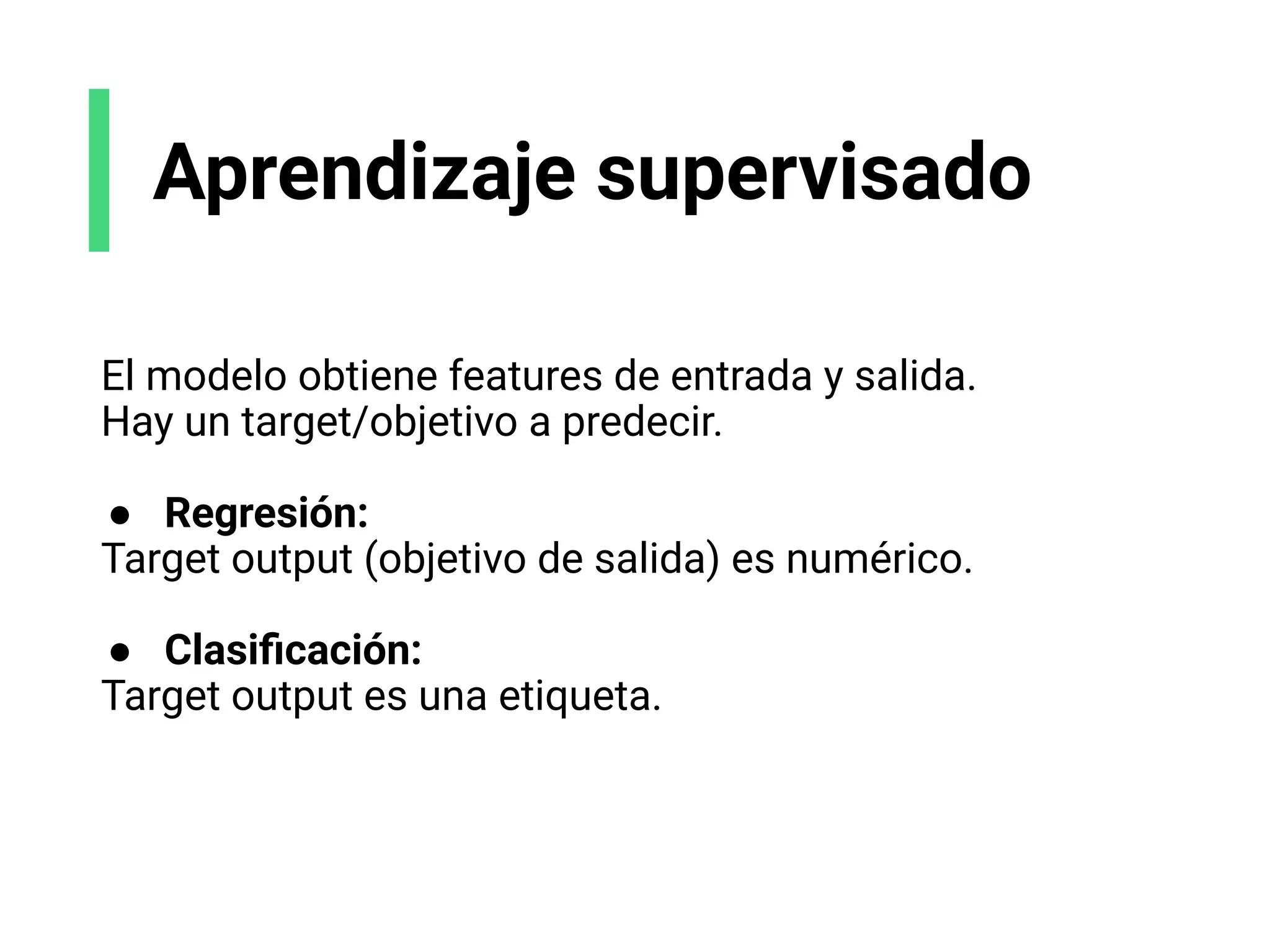 Aprendizaje supervisado
El modelo obtiene features de entrada y salida.
Hay un target/objetivo a predecir.
● Regresión:
Target output (objetivo de salida) es numérico.
● Clasiﬁcación:
Target output es una etiqueta.
 
