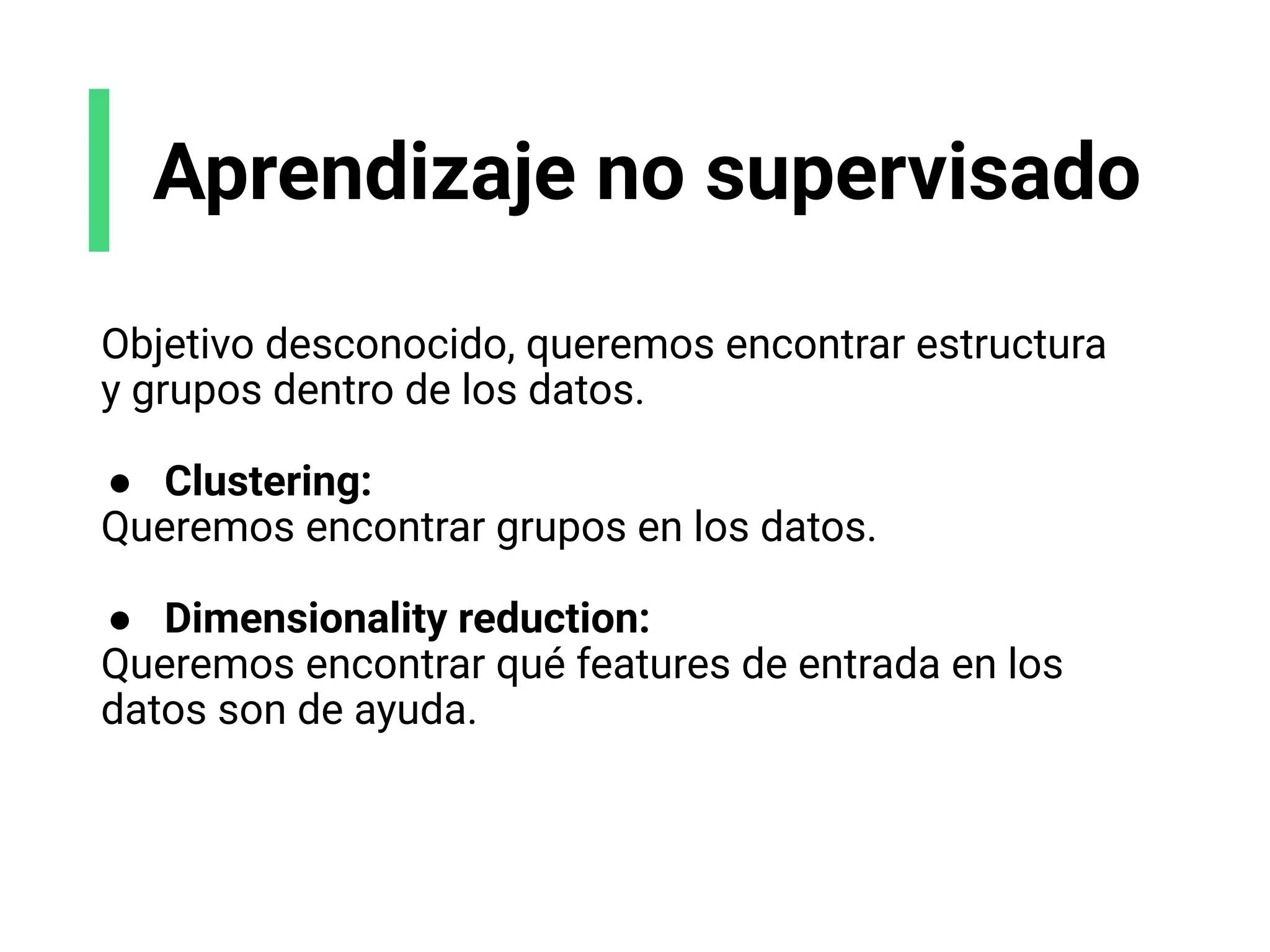 Aprendizaje no supervisado
Objetivo desconocido, queremos encontrar estructura
y grupos dentro de los datos.
● Clustering:
Queremos encontrar grupos en los datos.
● Dimensionality reduction:
Queremos encontrar qué features de entrada en los
datos son de ayuda.
 