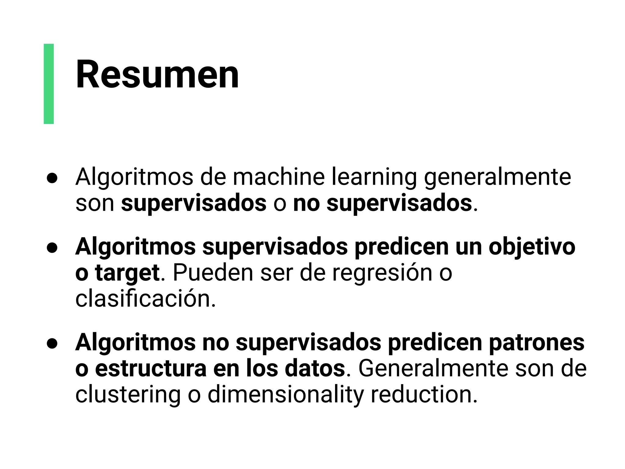 Resumen
● Algoritmos de machine learning generalmente
son supervisados o no supervisados.
● Algoritmos supervisados predicen un objetivo
o target. Pueden ser de regresión o
clasiﬁcación.
● Algoritmos no supervisados predicen patrones
o estructura en los datos. Generalmente son de
clustering o dimensionality reduction.
 