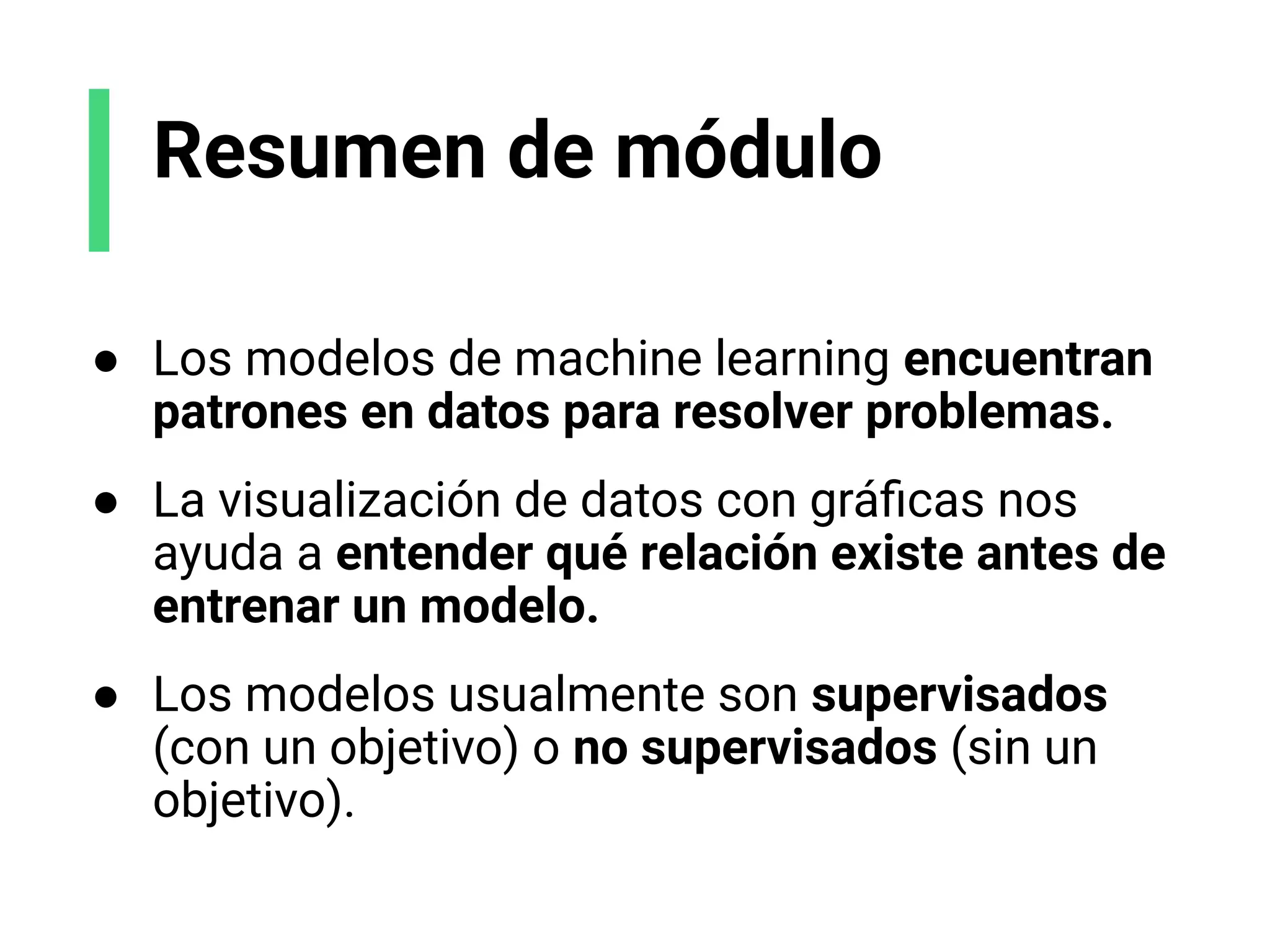 Resumen de módulo
● Los modelos de machine learning encuentran
patrones en datos para resolver problemas.
● La visualización de datos con gráﬁcas nos
ayuda a entender qué relación existe antes de
entrenar un modelo.
● Los modelos usualmente son supervisados
(con un objetivo) o no supervisados (sin un
objetivo).
 